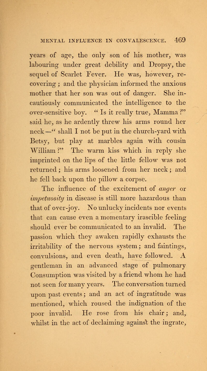 years of age, the only son of his mother, was labouring under great debility and Dropsy, the sequel of Scarlet Fever. He was, however, re- covering ; and the physician informed the anxious mother that her son was out of danger. She in- cautiously communicated the intelligence to the over-sensitive boy. Is it really true, Mamma ? said he, as he ardently threw his arms round her neck— shall I not be put in the church-yard with Betsy, but play at marbles again with cousin William ? The warm kiss which in reply she imprinted on the lips of the little fellow was not returned; his arms loosened from her neck; and he fell back upon the pillow a corpse. The influence of the excitement of anger or impetuosity in disease is still more hazardous than that of over-joy. No unlucky incidents nor events that can cause even a momentary irascible feeling should ever be communicated to an invalid. The passion which they awaken rapidly exhausts the irritability of the nervous system; and faintings, convulsions, and even death, have followed. A gentleman in an advanced stage of pulmonary Consumption was visited by a friend whom he had not seen for many years. The conversation turned upon past events; and an act of ingratitude was mentioned, which roused the indignation of the poor invalid. He rose from his chair; and,, whilst in the act of declaiming against the ingrate,