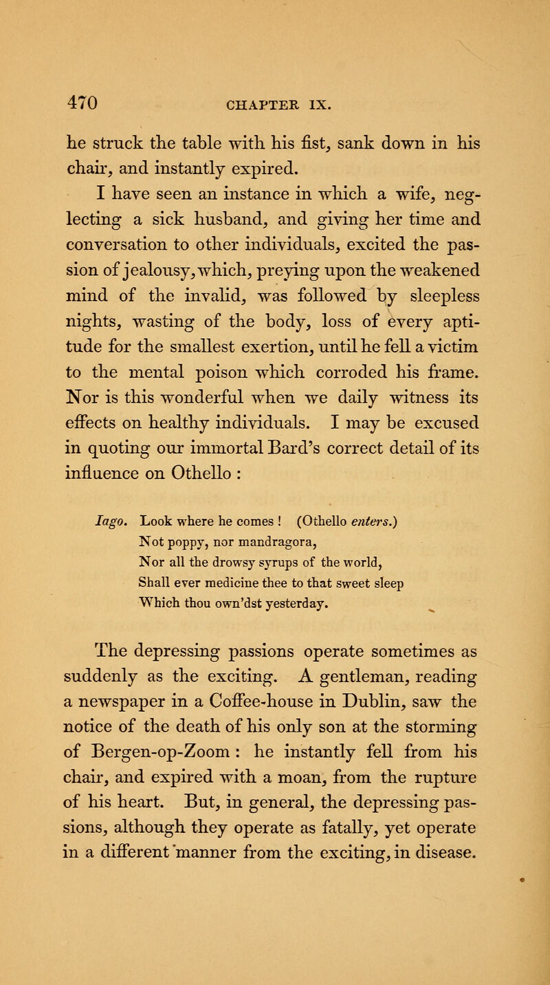 he struck the table with his fist, sank down in his chair, and instantly expired. I have seen an instance in which a wife, neg- lecting a sick husband, and giving her time and conversation to other individuals, excited the pas- sion of jealousy, which, preying upon the weakened mind of the invalid, was followed by sleepless nights, wasting of the body, loss of every apti- tude for the smallest exertion, until he fell a victim to the mental poison which corroded his frame. Nor is this wonderful when we daily witness its effects on healthy individuals. I may be excused in quoting our immortal Bard's correct detail of its influence on Othello : Iago. Look where he comes ! (Othello enters.) Not poppy, nor mandragora, Nor all the drowsy syrups of the world, Shall ever medicine thee to that sweet sleep Which thou own'dst yesterday. The depressing passions operate sometimes as suddenly as the exciting. A gentleman, reading a newspaper in a Coffee-house in Dublin, saw the notice of the death of his only son at the storming of Bergen-op-Zoom : he instantly fell from his chair, and expired with a moan, from the rupture of his heart. But, in general, the depressing pas- sions, although they operate as fatally, yet operate in a different manner from the exciting, in disease.