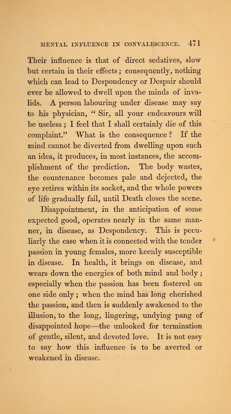 Their influence is that of direct sedatives, slow but certain in their effects; consequently, nothing which can lead to Despondency or Despair should ever be allowed to dwell upon the minds of inva- lids. A person labouring under disease may say to his physician,  Sir, all your endeavours will be useless ; I feel that I shall certainly die of this complaint. What is the consequence ? If the mind cannot be diverted from dwelling upon such an idea, it produces, in most instances, the accom- plishment of the prediction. The body wastes, the countenance becomes pale and dejected, the eye retires within its socket, and the whole powers of life gradually fail, until Death closes the scene. Disappointment, in the anticipation of some expected good, operates nearly in the same man- ner, in disease, as Despondency. This is pecu- liarly the case when it is connected with the tender passion in young females, more keenly susceptible in disease. In health, it brings on disease, and wears down the energies of both mind and body; especially when the passion has been fostered on one side only; when the mind has long cherished the passion, and then is suddenly awakened to the illusion, to the long, lingering, undying pang of disappointed hope—the unlooked for termination of gentle, silent, and devoted love. It is not easy to say how this influence is to be averted or weakened in disease.