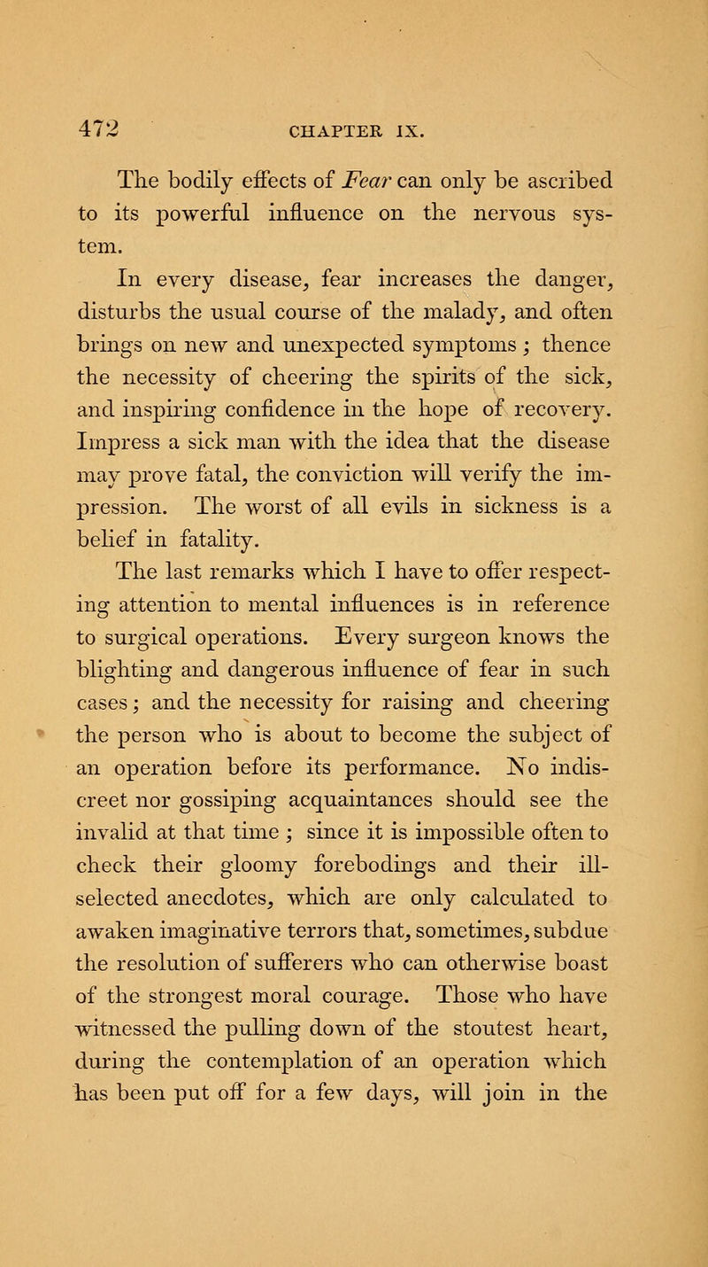 The bodily effects of Fear can only be ascribed to its powerful influence on the nervous sys- tem. In every disease, fear increases the danger, disturbs the usual course of the malady, and often brings on new and unexpected symptoms ; thence the necessity of cheering the spirits of the sick, and inspiring confidence in the hope of recovery. Impress a sick man with the idea that the disease may prove fatal, the conviction will verify the im- pression. The worst of all evils in sickness is a belief in fatality. The last remarks which I have to offer respect- ing attention to mental influences is in reference to surgical operations. Every surgeon knows the blighting and dangerous influence of fear in such cases; and the necessity for raising and cheering the person who is about to become the subject of an operation before its performance. No indis- creet nor gossiping acquaintances should see the invalid at that time ; since it is impossible often to check their gloomy forebodings and their ill- selected anecdotes, which are only calculated to awaken imaginative terrors that, sometimes, subdue the resolution of sufferers who can otherwise boast of the strongest moral courage. Those who have witnessed the pulling down of the stoutest heart, during the contemplation of an operation which has been put off for a few days, will join in the