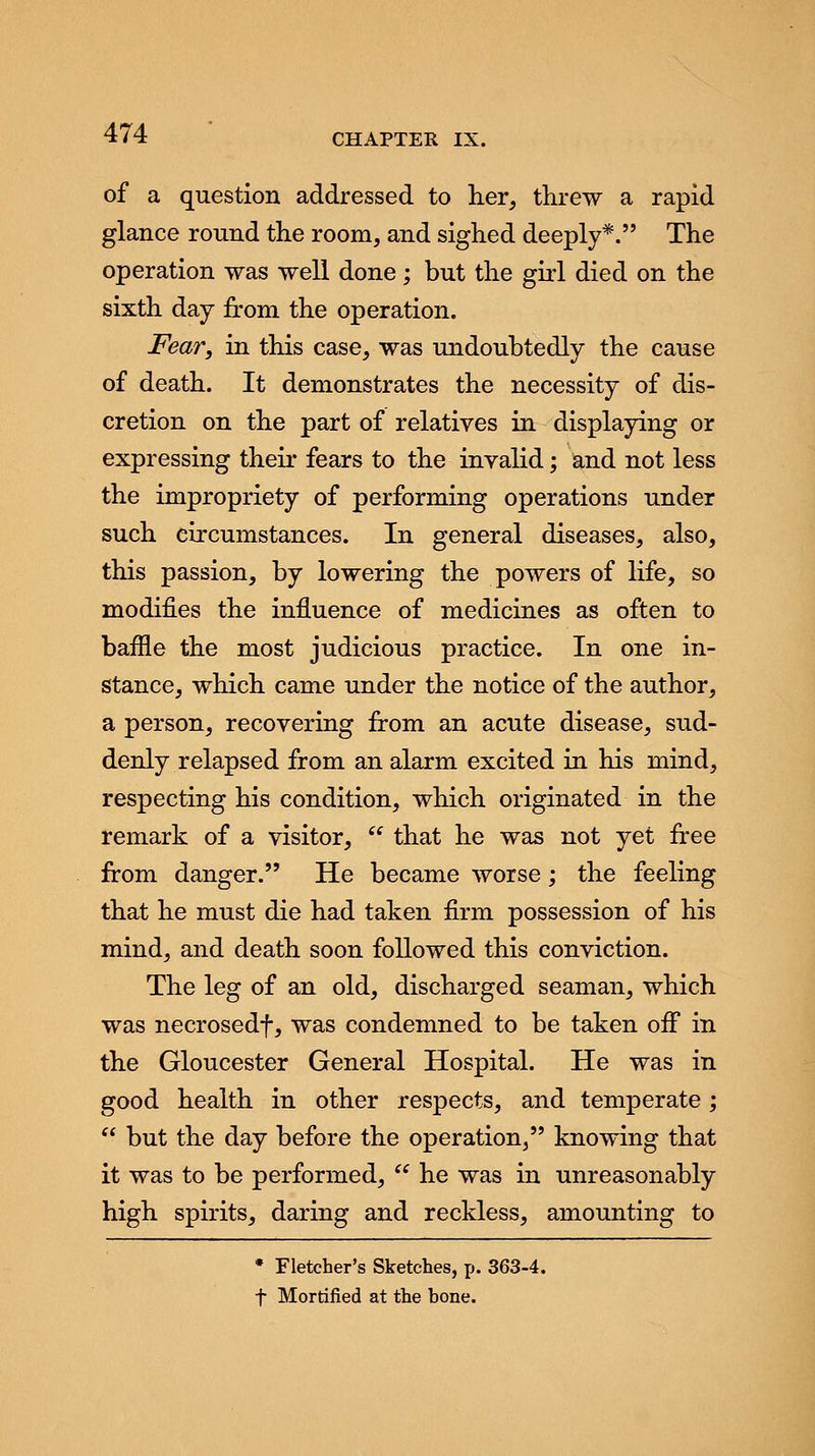 of a question addressed to her, threw a rapid glance round the room, and sighed deeply*. The operation was well done; but the girl died on the sixth day from the operation. Fear, in this case, was undoubtedly the cause of death. It demonstrates the necessity of dis- cretion on the part of relatives in displaying or expressing their fears to the invalid; and not less the impropriety of performing operations under such circumstances. In general diseases, also, this passion, by lowering the powers of life, so modifies the influence of medicines as often to baffle the most judicious practice. In one in- stance, which came under the notice of the author, a person, recovering from an acute disease, sud- denly relapsed from an alarm excited in his mind, respecting his condition, which originated in the remark of a visitor,  that he was not yet free from danger. He became worse; the feeling that he must die had taken firm possession of his mind, and death soon followed this conviction. The leg of an old, discharged seaman, which was necrosedf, was condemned to be taken off in the Gloucester General Hospital. He was in good health in other respects, and temperate;  but the day before the operation, knowing that it was to be performed,  he was in unreasonably high spirits, daring and reckless, amounting to * Fletcher's Sketches, p. 363-4. f Mortified at the hone.