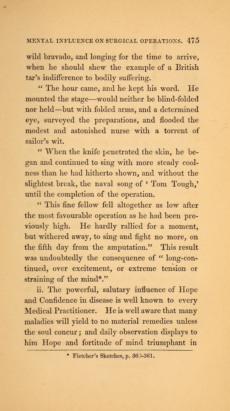 wild bravado, and longing for the time to arrive, when he should shew the example of a British tar's indifference to bodily suffering. The hour came, and he kept his word. He mounted the stage—would neither be blind-folded nor held—but with folded arms, and a determined eye, surveyed the preparations, and flooded the modest and astonished nurse with a torrent of sailor's wit. When the knife penetrated the skin, he be- gan and continued to sing with more steady cool- ness than he had hitherto shown, and without the slightest break, the naval song of ( Tom Tough,' until the completion of the operation. This fine fellow fell altogether as low after the most favourable operation as he had been pre- viously high. He hardly rallied for a moment, but withered away, to sing and fight no more, on the fifth day from the amputation. This result was undoubtedly the consequence of long-con- tinued, over excitement, or extreme tension or straining of the mind*. ii. The powerful, salutary influence of Hope and Confidence in disease is well known to every Medical Practitioner. He is well aware that many maladies will yield to no material remedies unless the soul concur; and daily observation displays to him Hope and fortitude of mind triumphant in * Fletcher's Sketches, p. 360-361.