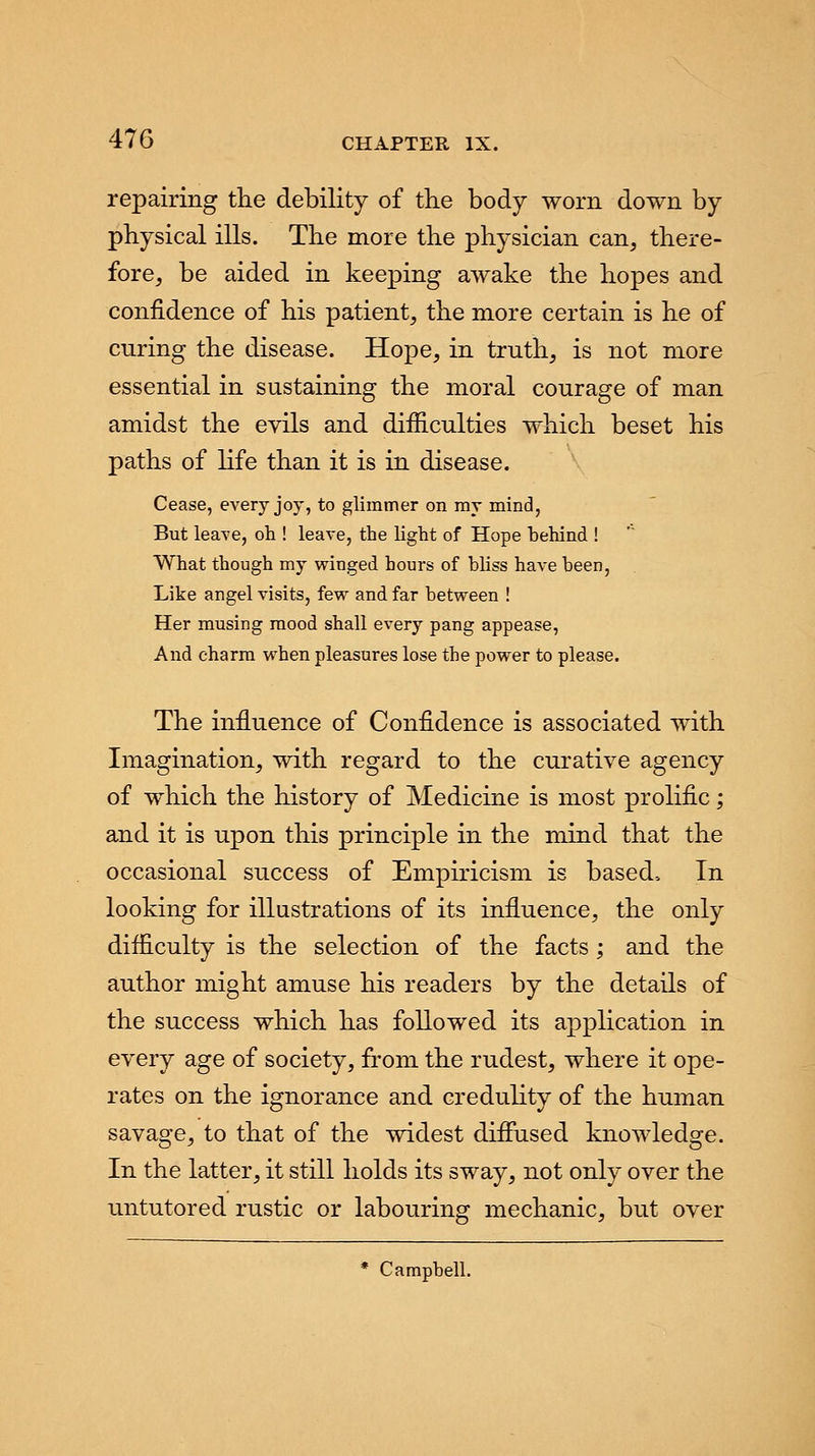 repairing the debility of the body worn down by physical ills. The more the physician can, there- fore, be aided in keeping awake the hopes and confidence of his patient, the more certain is he of curing the disease. Hope, in truth, is not more essential in sustaining the moral courage of man amidst the evils and difficulties which beset his paths of life than it is in disease. Cease, every joy, to glimmer on my mind, But leave, oh ! leave, the light of Hope behind ! What though my winged hours of bliss have been, Like angel visits, few and far between ! Her musing mood shall every pang appease, And charm when pleasures lose the power to please. The influence of Confidence is associated with Imagination, with regard to the curative agency of which the history of Medicine is most prolific; and it is upon this principle in the mind that the occasional success of Empiricism is based, In looking for illustrations of its influence, the only difficulty is the selection of the facts ; and the author might amuse his readers by the details of the success which has followed its application in every age of society, from the rudest, where it ope- rates on the ignorance and credulity of the human savage, to that of the widest diffused knowledge. In the latter, it still holds its sway, not only over the untutored rustic or labouring mechanic, but over * Campbell.