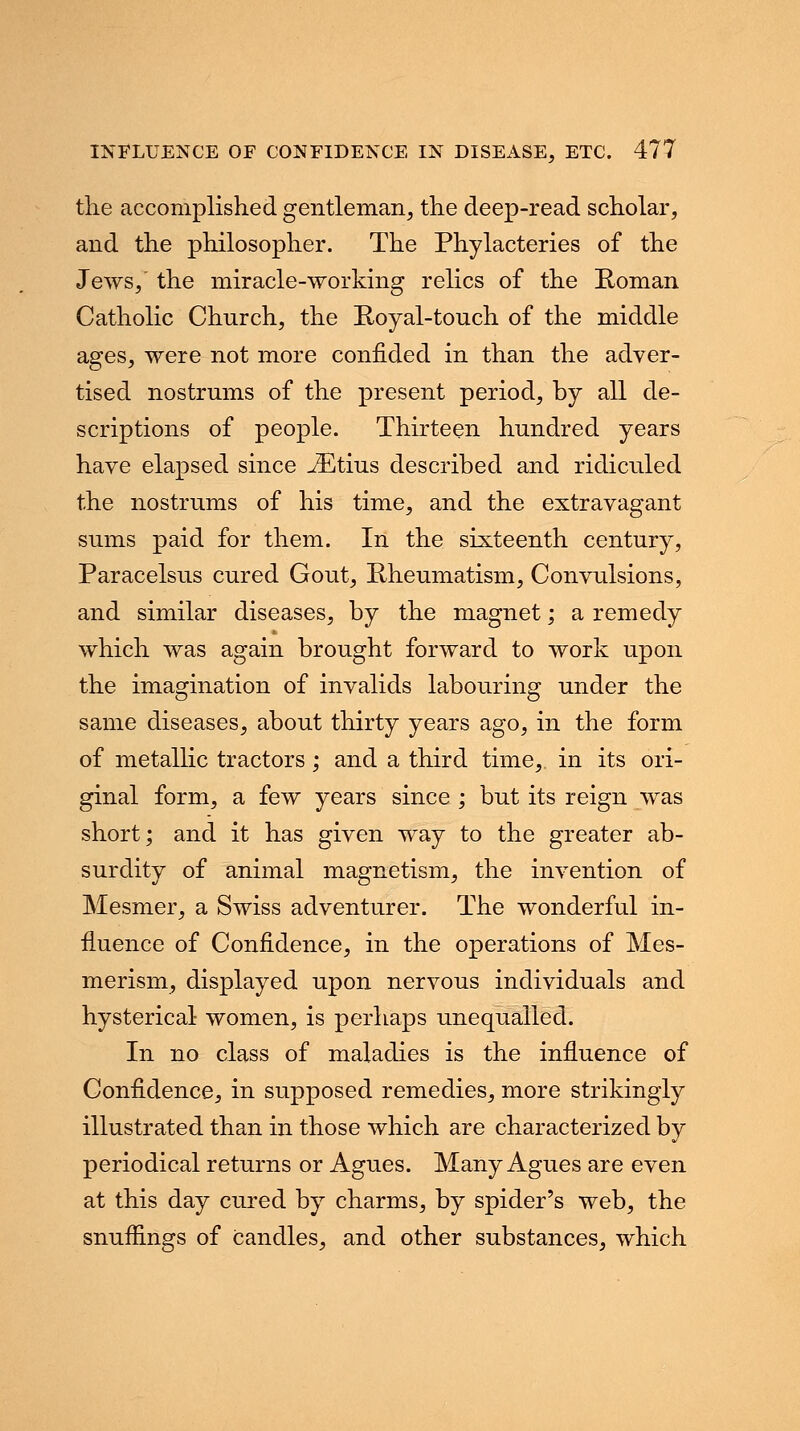 the accomplished gentleman, the deep-read scholar, and the philosopher. The Phylacteries of the Jews, the miracle-working relics of the Roman Catholic Church, the Royal-touch of the middle ages, were not more confided in than the adver- tised nostrums of the present period, by all de- scriptions of people. Thirteen hundred years have elapsed since JEtius described and ridiculed the nostrums of his time, and the extravagant sums paid for them. In the sixteenth century, Paracelsus cured Gout, Rheumatism, Convulsions, and similar diseases, by the magnet; a remedy which was again brought forward to work upon the imagination of invalids labouring under the same diseases, about thirty years ago, in the form of metallic tractors; and a third time,, in its ori- ginal form, a few years since ; but its reign was short; and it has given way to the greater ab- surdity of animal magnetism, the invention of Mesmer, a Swiss adventurer. The wonderful in- fluence of Confidence, in the operations of Mes- merism, displayed upon nervous individuals and hysterical women, is perhaps unequalled. In no class of maladies is the influence of Confidence, in supposed remedies, more strikingly illustrated than in those which are characterized by periodical returns or Agues. Many Agues are even at this day cured by charms, by spider's web, the snuffings of candles, and other substances, which