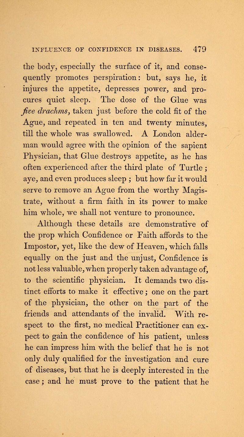 the body, especially the surface of it, and conse- quently promotes perspiration: but, says be, it injures the appetite, depresses power, and pro- cures quiet sleep. The dose of the Glue was five drachms, taken just before the cold fit of the Ague, and repeated in ten and twenty minutes, till the whole was swallowed. A London alder- man would agree with the opinion of the sapient Physician, that Glue destroys appetite, as he has often experienced after the third plate of Turtle ; aye, and even produces sleep ; but how far it would serve to remove an Ague from the worthy Magis- trate, without a firm faith in its power to make him whole, we shall not venture to pronounce. Although these details are demonstrative of the prop which Confidence or Faith affords to the Impostor, yet, like the dew of Heaven, which falls equally on the just and the unjust, Confidence is not less valuable, when properly taken advantage of, to the scientific physician. It demands two dis- tinct efforts to make it effective; one on the part of the physician, the other on the part of the friends and attendants of the invalid. With re- spect to the first, no medical Practitioner can ex- pect to gain the confidence of his patient, unless he can impress him with the belief that he is not on]y duly qualified for the investigation and cure of diseases, but that he is deeply interested in the case; and he must prove to the patient that he