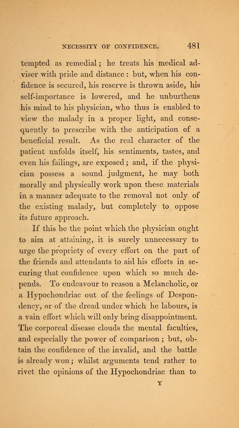 tempted as remedial; lie treats his medical ad- viser with pride and distance : but, when his con- fidence is secured, his reserve is thrown aside, his self-importance is lowered, and he unburthens his mind to his physician, who thus is enabled to view the malady in a proper light, and conse- quently to prescribe with the anticipation of a beneficial result. As the real character of the patient unfolds itself, his sentiments, tastes, and even his failings, are exposed; and, if the physi- cian possess a sound judgment, he may both morally and physically work upon these materials in a manner adequate to the removal not only of the existing malady, but completely to oppose its future approach. If this be the point which the physician ought to aim at attaining, it is surely unnecessary to urge the propriety of every effort on the part of the friends and attendants to aid his efforts in se- curing that confidence upon which so much de- pends. To endeavour to reason a Melancholic, or a Hypochondriac out of the feelings of Despon- dency, or of the dread under which he labours, is a vain effort which will only bring disappointment. The corporeal disease clouds the mental faculties, and especially the power of comparison; but, ob- tain the confidence of the invalid, and the battle is already won; whilst arguments tend rather to rivet the opinions of the Hypochondriac than to