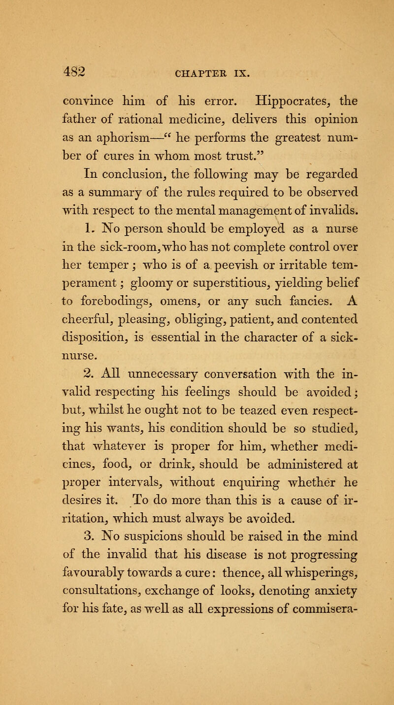 convince him of his error. Hippocrates, the father of rational medicine, delivers this opinion as an aphorism— he performs the greatest num- ber of cures in whom most trust. In conclusion, the following may be regarded as a summary of the rules required to be observed with respect to the mental management of invalids. 1. No person should be employed as a nurse in the sick-room, who has not complete control over her temper; who is of a peevish or irritable tem- perament ; gloomy or superstitious, yielding belief to forebodings, omens, or any such fancies. A cheerful, pleasing, obliging, patient, and contented disposition, is essential in the character of a sick- nurse. 2. All unnecessary conversation with the in- valid respecting his feelings should be avoided; but, whilst he ought not to be teazed even respect- ing his wants, his condition should be so studied, that whatever is proper for him, whether medi- cines, food, or drink, should be administered at proper intervals, without enquiring whether he desires it. To do more than this is a cause of ir- ritation, which must always be avoided. 3. No suspicions should be raised in the mind of the invalid that his disease is not progressing favourably towards a cure: thence, all whisperings, consultations, exchange of looks, denoting anxiety for his fate, as well as all expressions of commisera-