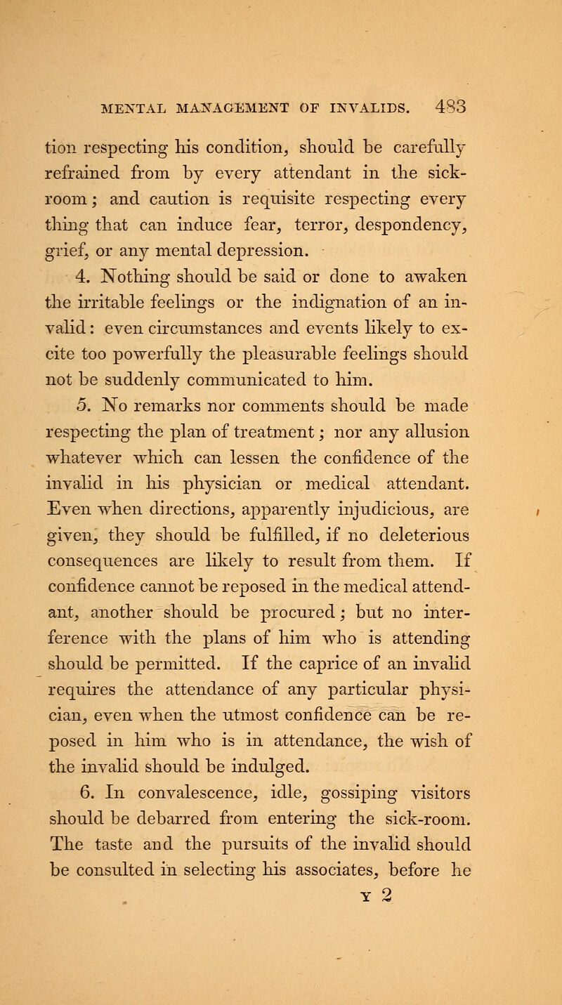 tion respecting his condition, should be carefully refrained from by every attendant in the sick- room ; and caution is requisite respecting every thing that can induce fear, terror, despondency, grief, or any mental depression. 4. Nothing should be said or done to awaken the irritable feelings or the indignation of an in- valid : even circumstances and events likely to ex- cite too powerfully the pleasurable feelings should not be suddenly communicated to him. 5. No remarks nor comments should be made respecting the plan of treatment; nor any allusion whatever which can lessen the confidence of the invalid in his physician or medical attendant. Even when directions, apparently injudicious, are given, they should be fulfilled, if no deleterious consequences are likely to result from them. If confidence cannot be reposed in the medical attend- ant, another should be procured; but no inter- ference with the plans of him who is attending should be permitted. If the caprice of an invalid requires the attendance of any particular physi- cian, even when the utmost confidence can be re- posed in him who is in attendance, the wish of the invalid should be indulged. 6. In convalescence, idle, gossiping visitors should be debarred from entering the sick-room. The taste and the pursuits of the invalid should be consulted in selecting his associates, before he y 2