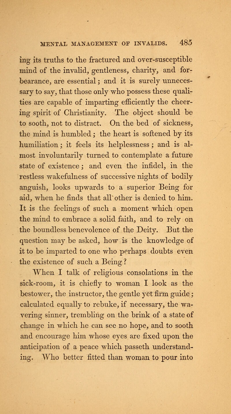 ing its truths to the fractured and over-susceptible mind of the invalid, gentleness, charity, and for- bearance, are essential; and it is surely unneces- sary to say, that those only who possess these quali- ties are capable of imparting efficiently the cheer- ing spirit of Christianity. The object should be to sooth, not to distract. On the bed of sickness, the mind is humbled; the heart is softened by its humiliation; it feels its helplessness; and is al- most involuntarily turned to contemplate a future state of existence; and even the infidel, in the restless wakefulness of successive nights of bodily anguish, looks upwards to a superior Being for aid, when he finds that air other is denied to him. It is the feelings of such a moment which open the mind to embrace a solid faith, and to rely on the boundless benevolence of the Deity. But the question may be asked, how is the knowledge of it to be imparted to one who perhaps doubts even the existence of such a Being ? When I talk of religious consolations in the sick-room, it is chiefly to woman I look as the bestower, the instructor, the gentle yet firm guide; calculated equally to rebuke, if necessary, the wa- vering sinner, trembling on the brink of a state of change in which he can see no hope, and to sooth and encourage him whose eyes are fixed upon the anticipation of a peace which passeth understand- ing. Who better fitted than woman to pour into