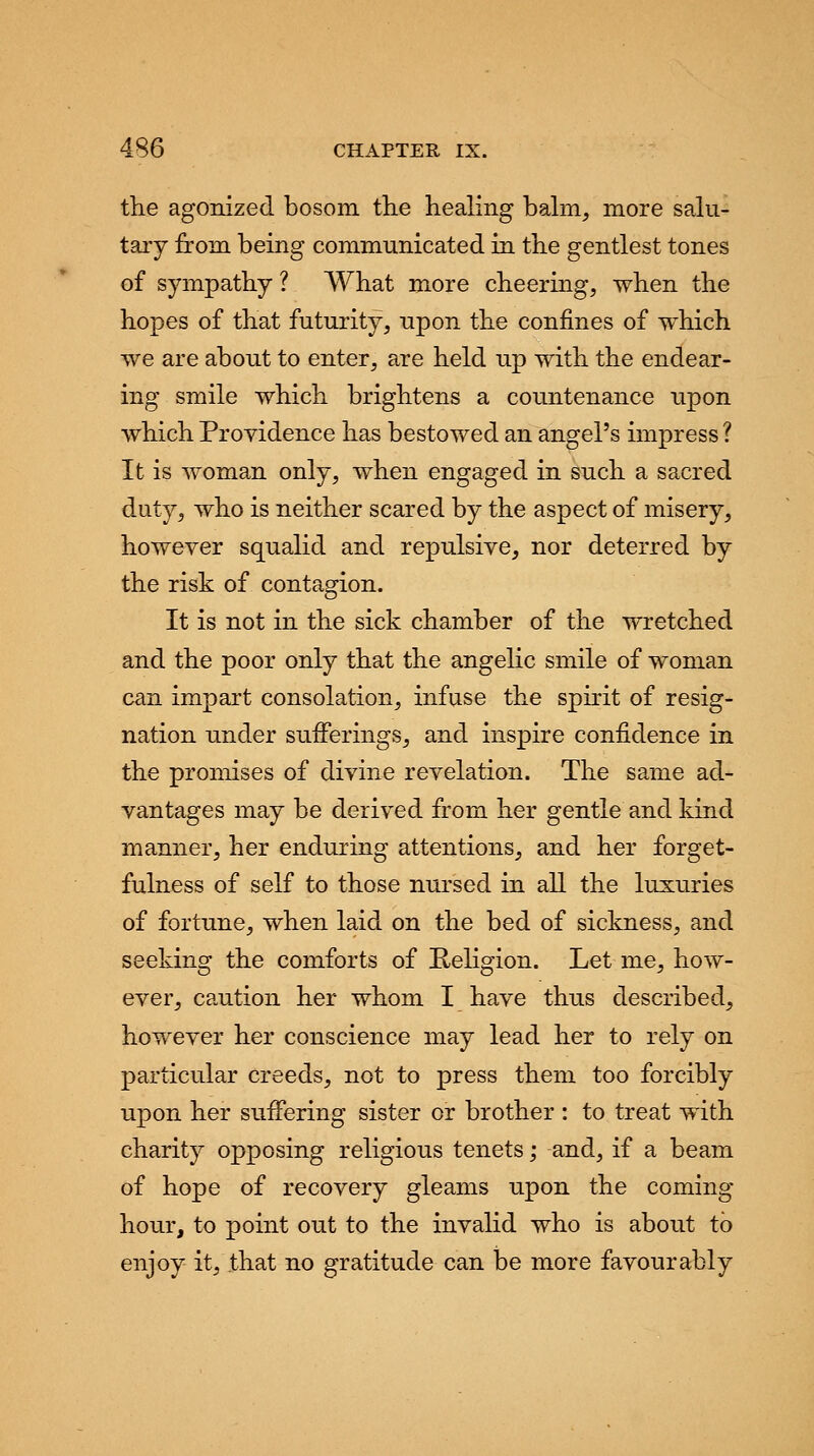 the agonized bosom the healing balm, more salu- tary from being communicated in the gentlest tones of sympathy? What more cheering, when the hopes of that futurity, upon the confines of which we are about to enter, are held up with the endear- ing smile which brightens a countenance upon which Providence has bestowed an angel's impress ? It is woman only, when engaged in such a sacred duty, who is neither scared by the aspect of misery, however squalid and repulsive, nor deterred by the risk of contagion. It is not in the sick chamber of the wretched and the poor only that the angelic smile of woman can impart consolation, infuse the spirit of resig- nation under sufferings, and inspire confidence in the promises of divine revelation. The same ad- vantages may be derived from her gentle and kind manner, her enduring attentions, and her forget- fulness of self to those nursed in all the luxuries of fortune, when laid on the bed of sickness, and seeking the comforts of Religion. Let me, how- ever, caution her whom I have thus described, however her conscience may lead her to rely on particular creeds, not to press them too forcibly upon her suffering sister or brother : to treat with charity opposing religious tenets; and, if a beam of hope of recovery gleams upon the coming hour, to point out to the invalid who is about to enjoy it, that no gratitude can be more favourably
