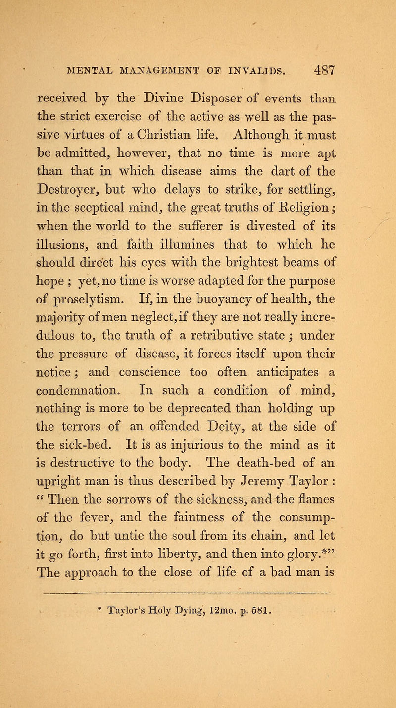 received by the Divine Disposer of events than the strict exercise of the active as well as the pas- sive virtues of a Christian life. Although it must be admitted, however, that no time is more apt than that in which disease aims the dart of the Destroyer, but who delays to strike, for settling, in the sceptical mind, the great truths of Religion; when the world to the sufferer is divested of its illusions, and faith illumines that to which he should direct his eyes with the brightest beams of hope ; yet, no time is worse adapted for the purpose of proselytism. If, in the buoyancy of health, the majority of men neglect, if they are not really incre- dulous to, the truth of a retributive state ; under the pressure of disease, it forces itself upon their notice; and conscience too often anticipates a condemnation. In such a condition of mind, nothing is more to be deprecated than holding up the terrors of an offended Deity, at the side of the sick-bed. It is as injurious to the mind as it is destructive to the body. The death-bed of an upright man is thus described by Jeremy Taylor :  Then the sorrows of the sickness, and the names of the fever, and the faintness of the consump- tion, do but untie the soul from its chain, and let it go forth, first into liberty, and then into glory.* The approach to the close of life of a bad man is * Taylor's Holy Dying, 12mo. p. 581.
