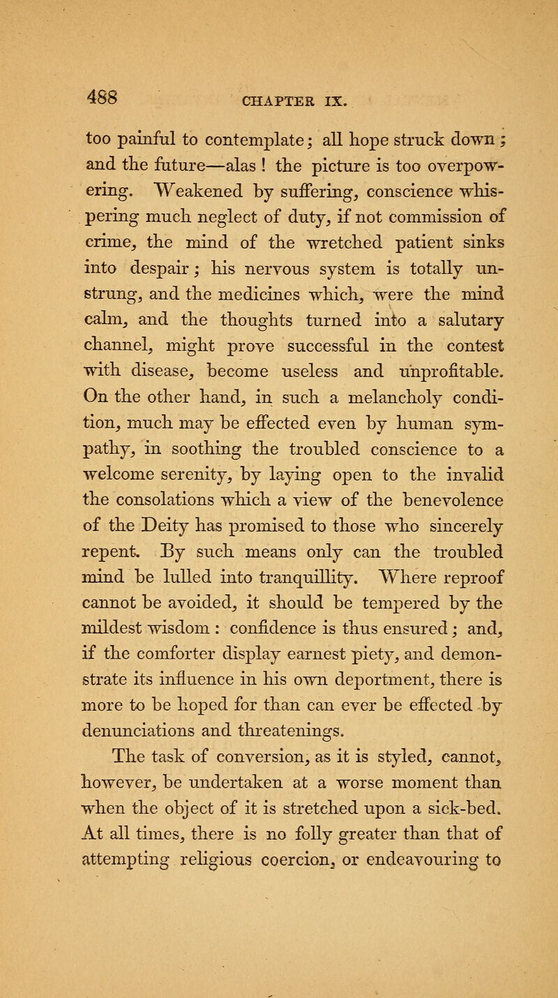 too painful to contemplate; all hope struck down; and the future—alas ! the picture is too overpow- ering. Weakened by suffering, conscience whis- pering much neglect of duty, if not commission of crime, the mind of the wretched patient sinks into despair; his nervous system is totally un- strung, and the medicines which, were the mind calm, and the thoughts turned into a salutary channel, might prove successful in the contest with disease, become useless and unprofitable. On the other hand, in such a melancholy condi- tion, much may be effected even by human sym- pathy, in soothing the troubled conscience to a welcome serenity, by laying open to the invalid the consolations which a view of the benevolence of the Deity has promised to those who sincerely repent. By such means only can the troubled mind be lulled into tranquillity. Where reproof cannot be avoided, it should be tempered by the mildest wisdom : confidence is thus ensured; and, if the comforter display earnest piety, and demon- strate its influence in his own deportment, there is more to be hoped for than can ever be effected by denunciations and threatenings. The task of conversion, as it is styled, cannot, however, be undertaken at a worse moment than when the object of it is stretched upon a sick-bed. At all times, there is no folly greater than that of attempting religious coercion, or endeavouring to