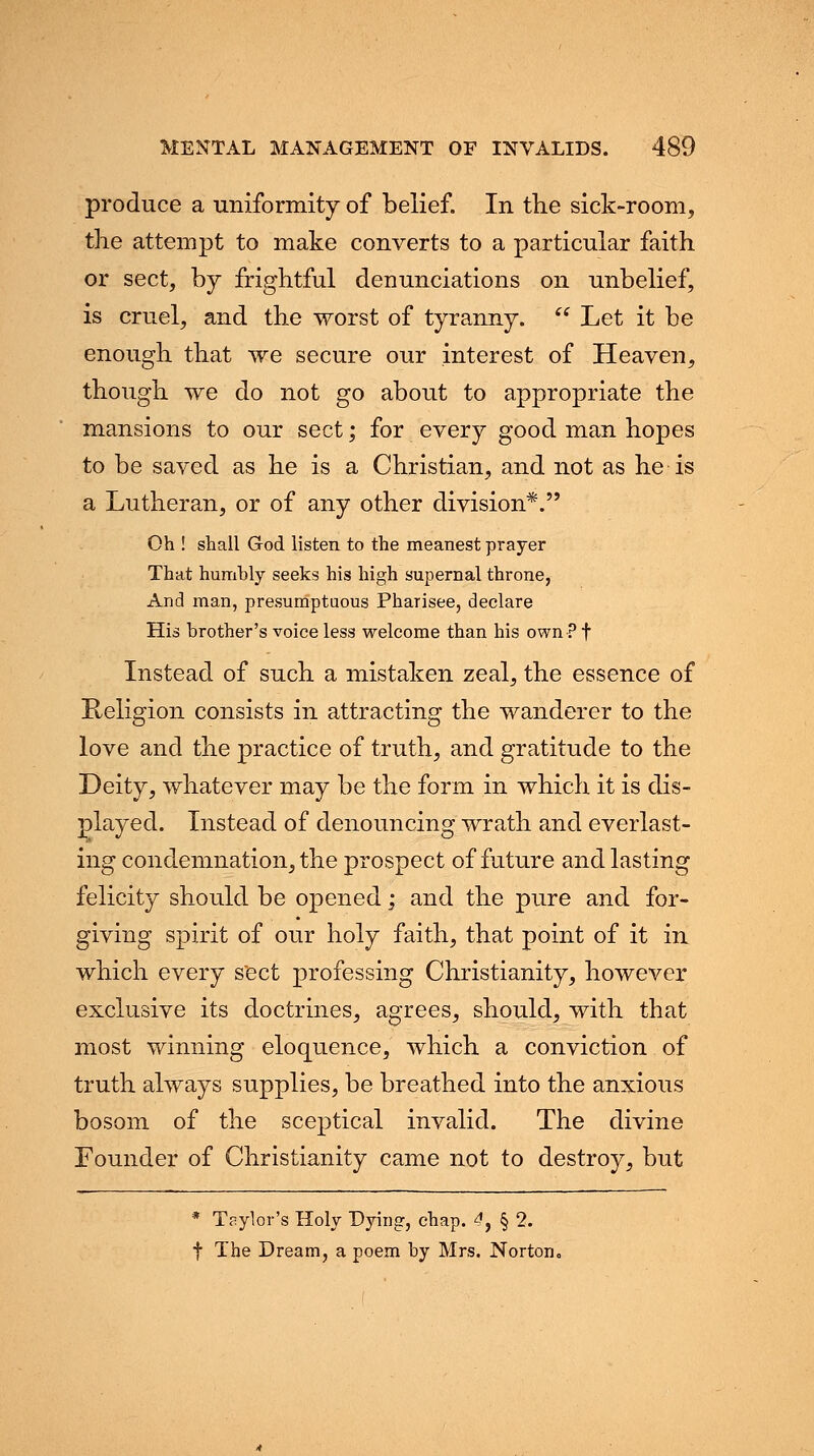 produce a uniformity of belief. In the sick-room, the attempt to make converts to a particular faith or sect, by frightful denunciations on unbelief, is cruel, and the worst of tyranny.  Let it be enough that we secure our interest of Heaven, though we do not go about to appropriate the mansions to our sect; for every good man hopes to be saved as he is a Christian, and not as he is a Lutheran, or of any other division*. Oh ! shall God listen to the meanest prayer That humbly seeks his high supernal throne, And man, presumptuous Pharisee, declare His brother's voice less welcome than his own?f Instead of such a mistaken zeal, the essence of Religion consists in attracting the wanderer to the love and the practice of truth, and gratitude to the Deity, whatever may be the form in which it is dis- played. Instead of denouncing wrath and everlast- ing condemnation, the prospect of future and lasting felicity should be opened; and the pure and for- giving spirit of our holy faith, that point of it in which every sect professing Christianity, however exclusive its doctrines, agrees, should, with that most winning eloquence, which a conviction of truth always supplies, be breathed into the anxious bosom of the sceptical invalid. The divine Founder of Christianity came not to destroy, but * Taylor's Holy Dying, chap. 4, § 2. f The Dream, a poem by Mrs. Norton.