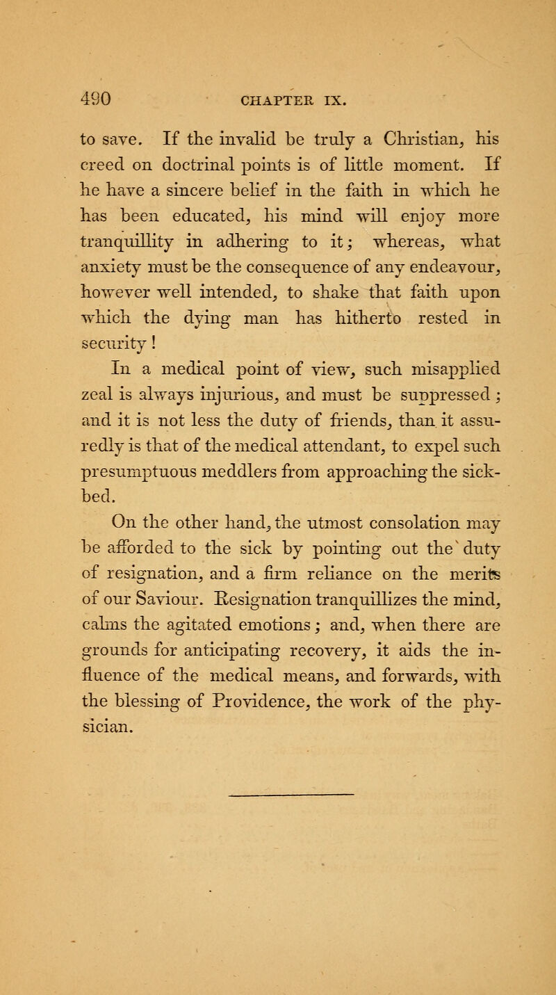 to save. If the invalid be truly a Christian, his creed on doctrinal points is of little moment. If he have a sincere belief in the faith in which he has been educated, his mind will enjoy more tranquillity in adhering to it; whereas, what anxiety must be the consequence of any endeavour, however well intended, to shake that faith upon which the dying man has hitherto rested in security! In a medical point of view, such misapplied zeal is always injurious, and must be suppressed ; and it is not less the duty of friends, than it assu- redly is that of the medical attendant, to expel such presumptuous meddlers from approaching the sick- bed. On the other hand, the utmost consolation may be afforded to the sick by pointing out the'duty of resignation, and a firm reliance on the merits of our Saviour. Resignation tranquillizes the mind, calms the agitated emotions; and, when there are grounds for anticipating recovery, it aids the in- fluence of the medical means, and forwards, with the blessing of Providence, the work of the phy- sician.