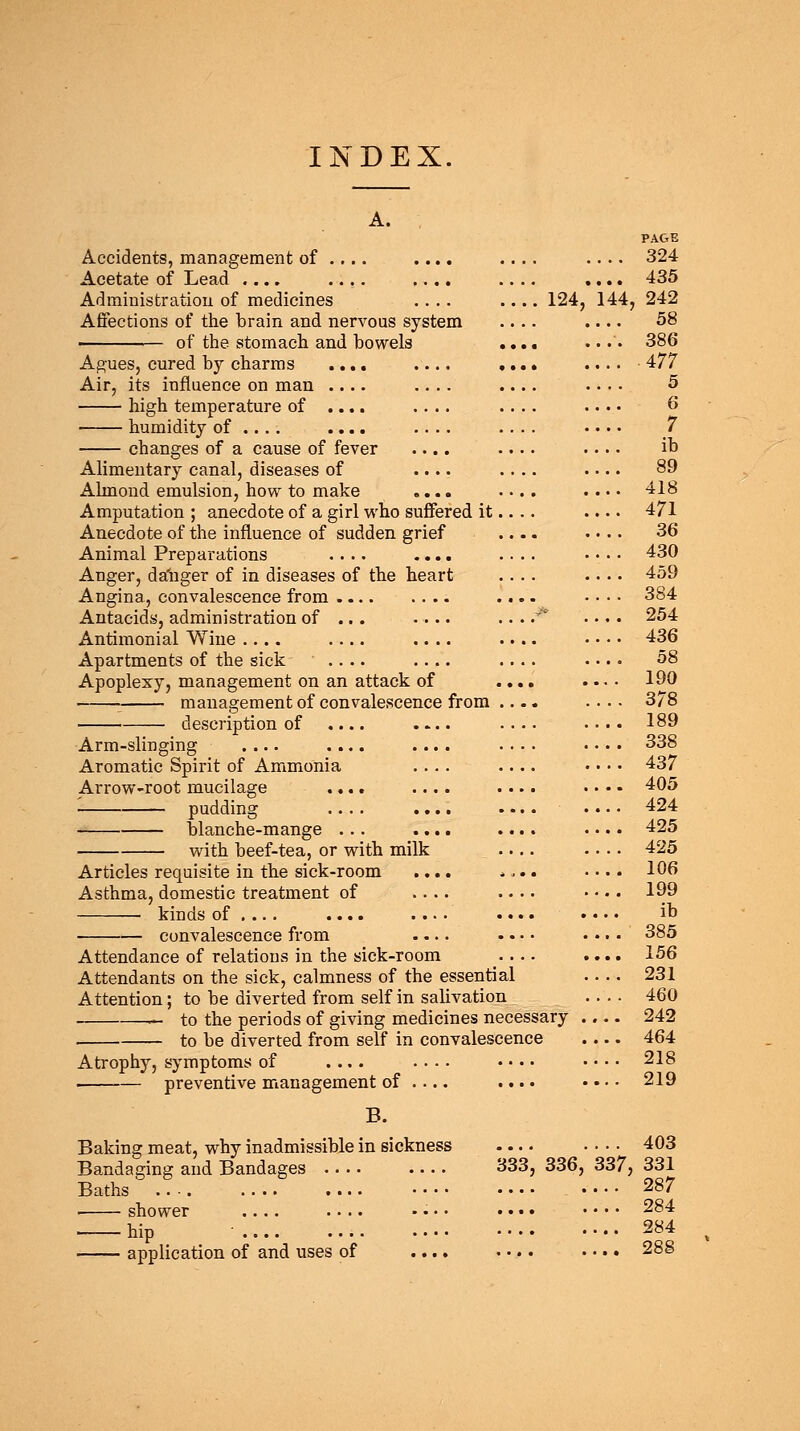 INDEX. Accidents, management of Acetate of Lead .... Administration of medicines .... .... 124, Affections of the brain and nervous system — of the stomach and bowels Agues, cured by charms .... Air, its influence on man .... high temperature of .... humidity of .... .... changes of a cause of fever Alimentary canal, diseases of Ahnond emulsion, how to make Amputation ; anecdote of a girl who suffered it Anecdote of the influence of sudden grief Animal Preparations .... .... Anger, dagger of in diseases of the heart Angina, convalescence from Antacids, administration of ... .... Antimonial Wine .... .... .... Apartments of the sick .... .... Apoplexy, management on an attack of • management of convalescence from description of .. Arm-slinging .... Aromatic Spirit of Ammonia Arrow-root mucilage - pudding blanche-mange . with beef-tea, or with milk Articles requisite in the sick-room Asthma, domestic treatment of kinds of .... .... convalescence from Attendance of relations in the sick-room Attendants on the sick, calmness of the essential Attention; to be diverted from self in salivation — to the periods of giving medicines necessary to be diverted from self in convalescence Atrophy, symptoms of .... • • • • • preventive management of .... .... B. Baking meat, why inadmissible in sickness Bandaging and Bandages Baths ■ shower .... application of and uses of PAGE 324 435 44, 242 58 386 ■ 477 5 6 7 ib 89 418 471 36 430 459 384 254 436 58 190 378 189 338 437 405 424 425 425 106 199 ib 385 156 231 460 242 464 218 219 403 333. 336, 337, 331 287 284 284 288