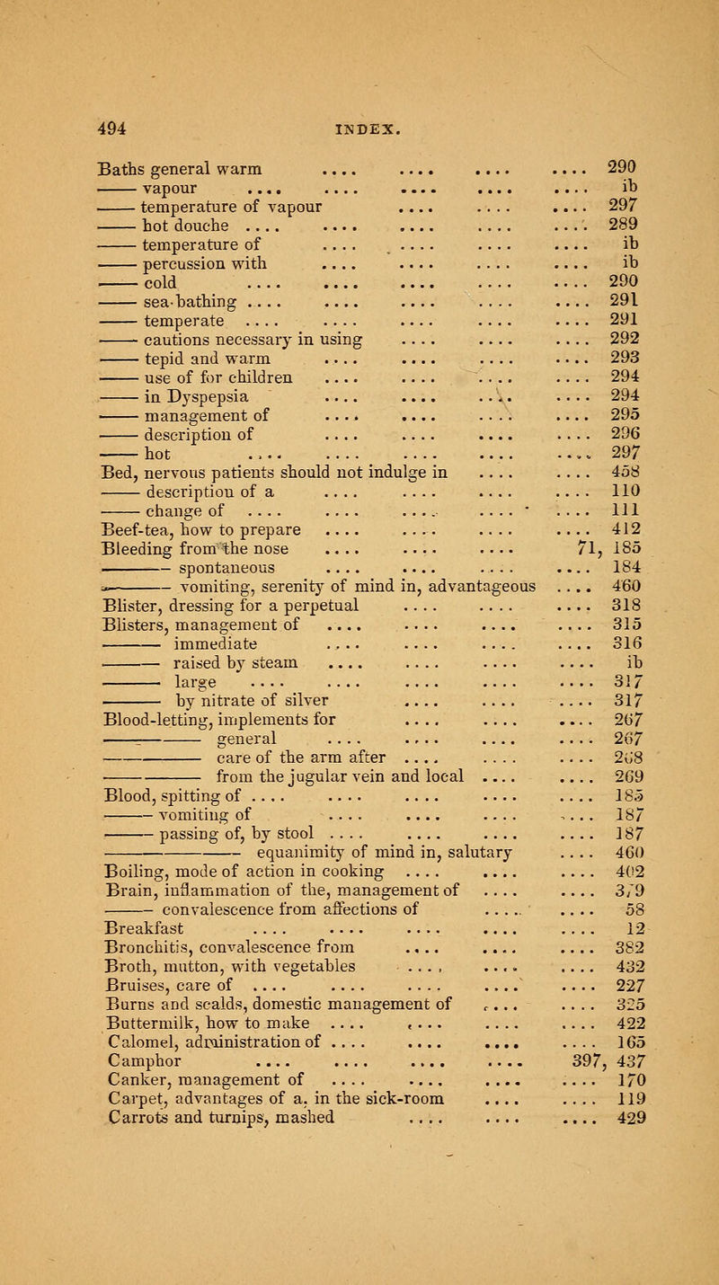 Baths general warm .... .... .... .... 290 vapour .... .... .... .... .... ib temperature of vapour .... .... .... 297 hot douche 289 temperature of .... . • • • • • • • • ib percussion with .... .... .... .... ib — cold 290 sea-bathing .... .... .... .... .... 291 temperate .... .... .... .... 291 cautions necessary in using .... .... .... 292 tepid and warm .... .... .... 293 use of for children .... .... .... 294 in Dyspepsia .... .... .... .... 294 management of .... .... .... .... 295 description of .... .... .... 296 hot ., .297 Bed, nervous patients should not indulge in .... .... 458 description of a .... .... .... .... 110 change of .... .... .... .... * .... Ill Beef-tea, how to prepare .... .... .... 412 Bleeding from the nose .... .... .... 71, 185 spontaneous .... .... .... .... 184 * vomiting, serenity of mind in, advantageous .... 460 Blister, dressing for a perpetual .... .... .... 318 Blisters, management of .... .... .... .... 315 immediate .... .... .... .... 316 raised by steam .... .... .... .... ih large 317 by nitrate of silver .... .... .... 317 Blood-letting, implements for .... .... .... 267 - general .... .... .... 267 care of the arm after .... .... .... 2u'8 ■ from the jugular vein and local .... 269 Blood, spitting of .... .... .... .... .... 185 vomiting of .... .... .... ,... 187 passiDg of, by stool .... .... .... .... 187 equanimity of mind in, salutary .... 460 Boiling, mode of action in cooking .... .... .... 402 Brain, inflammation of the, management of .... .... 3/9 convalescence from affections of ..... .... 58 Breakfast 12 Bronchitis, convalescence from .... .... .... 382 Broth, mutton, with vegetables .... .... .... 432 Bruises, care of .... .... .... ..../ .... 227 Burns and scalds, domestic management of r... .... 325 Buttermilk, how to make .... .... .... .... 422 Calomel, administration of .... .... .... .... 165 Camphor 397, 437 Canker, management of .... .... .... .... 170 Carpet, advantages of a, in the sick-room .... .... 119 Carrots and turnips, mashed .... .... .... 429