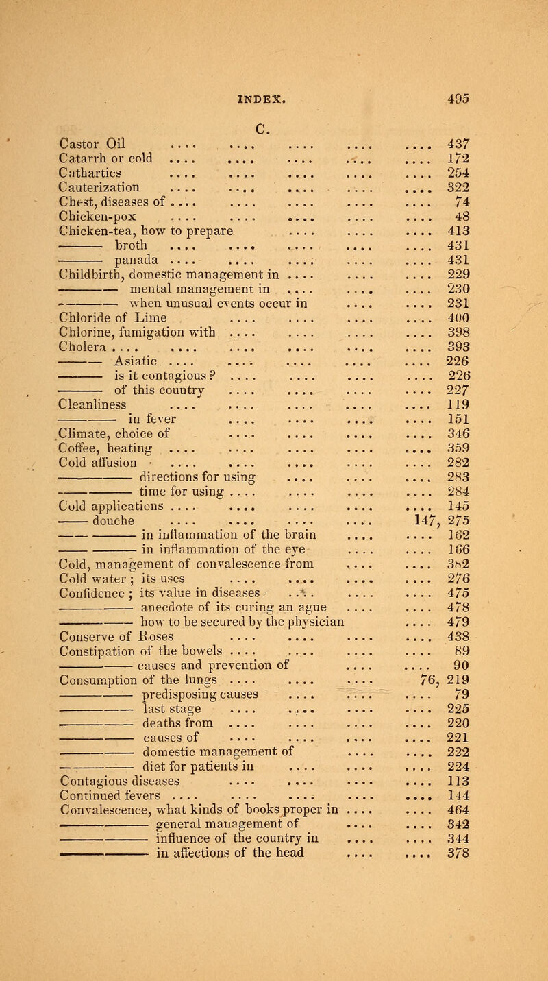 C. Castor Oil .... Catarrh or cold .... .... Cnthartics .... .... Cauterization .... .... Chest, diseases of .... .... Chicken-pox .... .... Chicken-tea, how to prepare broth panada .... .... Childbirth, domestic management in . mental management in when unusual events occur Chloride of Lime .... Chlorine, fumigation with .... Cholera .... .... .... Asiatic .... .... is it contagious ? . . . . of this country .... Cleanliness .... .... in fever .... Climate, choice of ..... Coffee, heating .... .... Cold affusion • .... .... directions for using ■ time for using .... Cold applications .... .... douche .... .... in inflammation of the brain in inflammation of the eye Cold, management of convalescence from Cold water; its uses .... .... Confidence ; its value in diseases . .*. . anecdote of its curing an ague how to be secured by the physician Conserve of Roses .... Constipation of the bowels causes and prevention of Consumption of the lungs .... predisposing causes last stage .... . deaths from .... causes of .... domestic management of ■—; diet for patients in Contagious diseases .... Continued fevers .... .... Convalescence, what kinds of books proper in general management of influence of the country in ■■ in affections of the head 1/2 254 322 74 . 48 413 431 431 229 230 231 400 398 393 226 . 226 227 119 151 346 . 359 282 283 284 145 u 7, 275 162 166 . 3h2 276 475 478 479 438 89 90 7 5, 219 79 225 220 221 . 222 224 113 , . 144 464 342 344 . 378