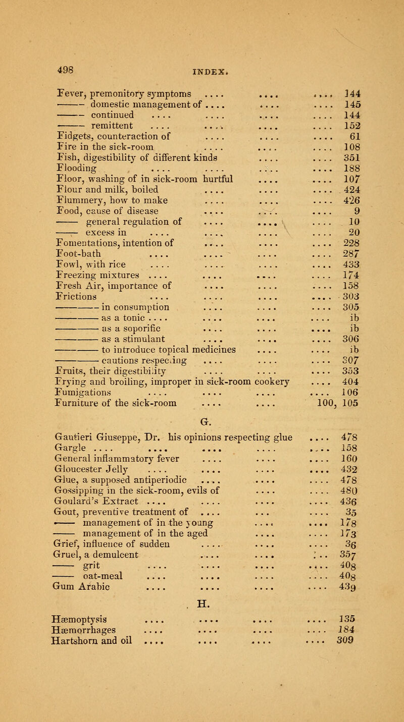 Fever, premonitory symptoms .... .... .... J 44 domestic management of .... .... .... 145 continued .... .... .... .... 144 remittent .... .... .... .... 152 Fidgets,, counteraction of .... .... 61 Fire in the sick-room .... .... .... 108 Fish, digestibility of different kinds 351 Flooding 188 Floor, washing of in sick-room hurtful .... .... 107 Flour and milk, boiled .... .... ..... 424 Flummery, how to make .... .... .... 426 Food, cause of disease .... .... .... 9 general regulation of .... .... .... 10 — excess in .... .... .... .... 20 Fomentations, intention of .... .... .... 228 Foot-bath .... 287 Fowl, with rice .... .... .... .... 433 Freezing mixtures .... .... .... .... 174 Fresh Air, importance of .... .... .... 158 Frictions .... 303 in consumption .... .... .... 305 as a tonic .. .. .... .... .... ib as a soporific .... .... .... ib as a stimulant .... .... .... 306 to introduce topical medicines .... .... ib ■ cautions respecting .... .... .... 307 Fruits, their digestibility .... .... .... 353 Frying and broiling, improper in sick-room cookery .... 404 Fumigations .... .... .... .... 106 Furniture of the sick-room .... .... 100, 105 G. Gautieri Giuseppe, Dr. his opinions respecting glue .... 478 Gargle .... .... .... .... .... 158 General inflammatory fever .... .... .... 160 Gloucester Jelly .... .... 432 Glue, a supposed antiperiodic .... .... .... 478 Gossipping in the sick-room, evils of .... .... 480 Goulard's Extract 436 Gout, preventive treatment of .... ... .... 35 —— management of in the 3 oung .... .... 178 management of in the aged .... .... 173 Grief, influence of sudden .... .... .... 3q Gruel, a demulcent .... .... .' .. 35^ grit .,.. 40g oat-meal .... .... .... .... 40g Gum Arabic .... .... .... .. . • 439 , H. Haemoptysis .... .... .... .... 135 Haemorrhages .... .... .... .... 184 Hartshorn and oil .... .... .... .... 309