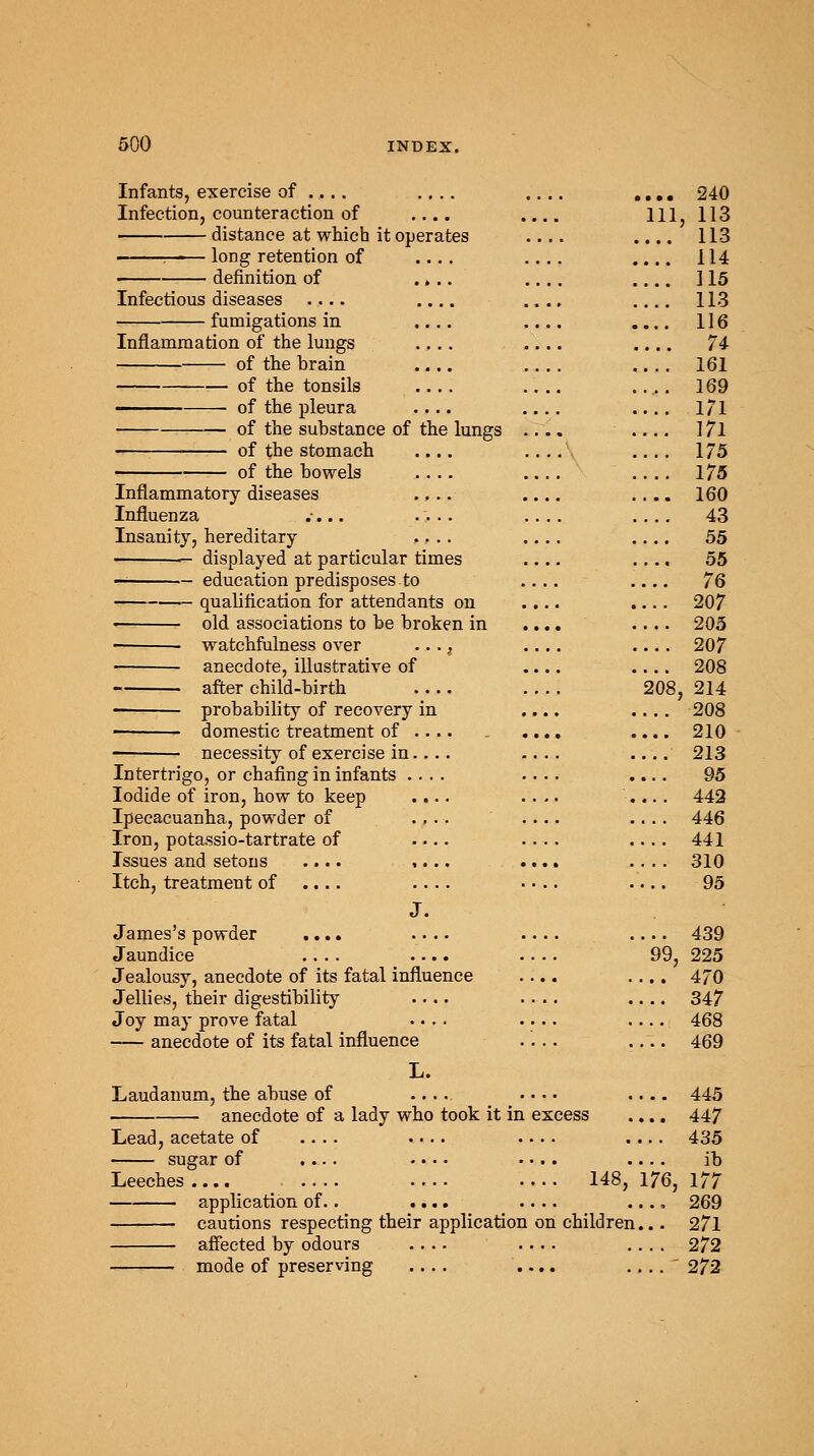 Infants, exercise of .... Infection, counteraction of distance at which it operates .... ——— long retention of .... .... definition of .... .... Infectious diseases .... .... fumigations in .... .... Inflammation of the lungs .... .... of the brain .... .... of the tonsils .... .... of the pleura .... .... of the substance of the lungs .... of the stomach .... .... of the bowels .... .... Inflammatory diseases .... .... Influenza .... .... .... Insanity, hereditary .... .... — displayed at particular times — education predisposes to .... qualification for attendants on .... old associations to be broken in .... watchfulness over ..., .... anecdote, illustrative of .... after child-birth .... .... —■ probability of recovery in .... ■ domestic treatment of .... .... necessity of exercise in.... .... Intertrigo, or chafing in infants .... .... Iodide of iron, how to keep .... .... Ipecacuanha, powder of .... .... Iron, potassio-tartrate of .... Issues and setons .... ,... .... Itch, treatment of .... .... .... J. James's powder .... .... .... Jaundice .... .... .... Jealousy, anecdote of its fatal influence .... Jellies, their digestibility .... .... Joy may prove fatal .... .... anecdote of its fatal influence .... L. Laudanum, the abuse of .... anecdote of a lady who took it in excess te( sugar of .... .... .... Leeches .... .... .... .... 148 application of.. .... .... cautions respecting their application on children... affected by odours mode of preserving . ... Z4U 111, 113 ....113 ... 114 ... 115 ... 113 ... 116 .... 74 ... 161 ... 169 ... 171 ... 171 ... 175 ... 175 ... 160 ... 43 55 ... 55 ... 76 ... 207 ... 205 ... 207 ... 208 208, 214 ... 208 ... 210 ... 213 95 ... 442 ... 446 ... 441 ... 310 ... 95 ... 439 99, 225 ... 470 ... 347 ... 468 ... 469 ... 445 ... 447 ... 435 ib 176, 177 .., 269 ... 271 . . . 272 ...  272