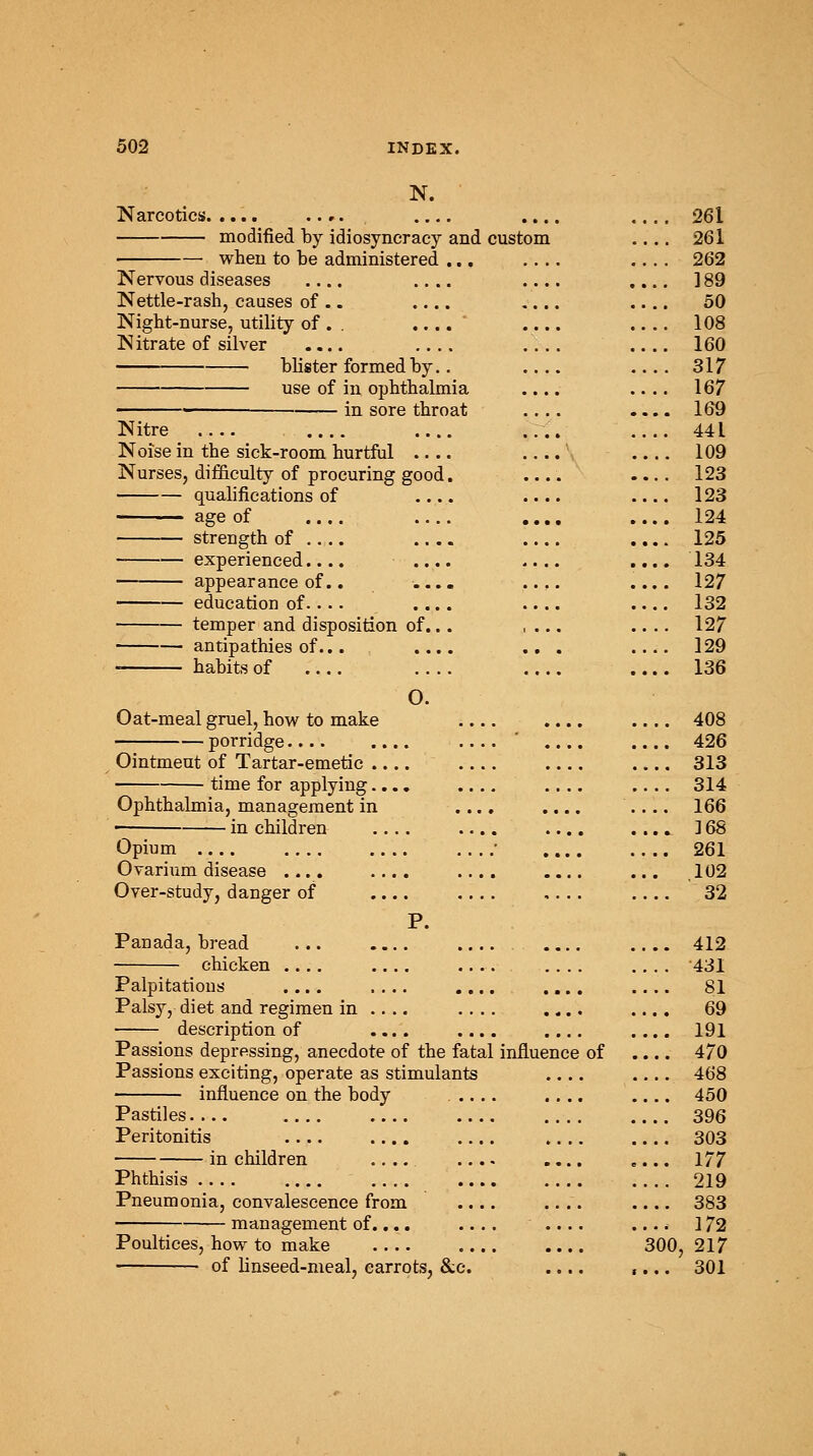 N. Narcotics. modified by idiosyneracy and custom when to be administered ... Nervous diseases Nettle-rash, causes of .. Night-nurse, utility of . . N itrate of silver .... blister formed by.. use of in ophthalmia in Sore throat Nitre .... .... Noise in the sick-room hurtful Nurses, difficulty of procuring good qualifications of age of strength of .... experienced.... appearance of.. education of.... temper and disposition of. antipathies of... habits of Oat-meal gruel, how to make porridge.... Ointmeut of Tartar-emetic time for applying Ophthalmia, management in in children Opium .... Ovarium disease .... Over-study, danger of O. P. Panada, bread ... .... .... 412 chicken .... .... .... 431 Palpitations .... .... .... .... .... 81 Palsy, diet and regimen in .... .... .... .... 69 description of .... .... .... .... 191 Passions depressing, anecdote of the fatal influence of .... 470 Passions exciting, operate as stimulants .... 468 influence on the body ..... .... 450 Pastiles 396 Peritonitis .... .... .... .... .... 303 in children .... .... .... .... 177 Phthisis 219 Pneumonia, convalescence from .... .... .... 383 management of.... .... .... .... 172 Poultices, how to make 300, 217 of linseed-meal, carrots, &c. .... .... 301