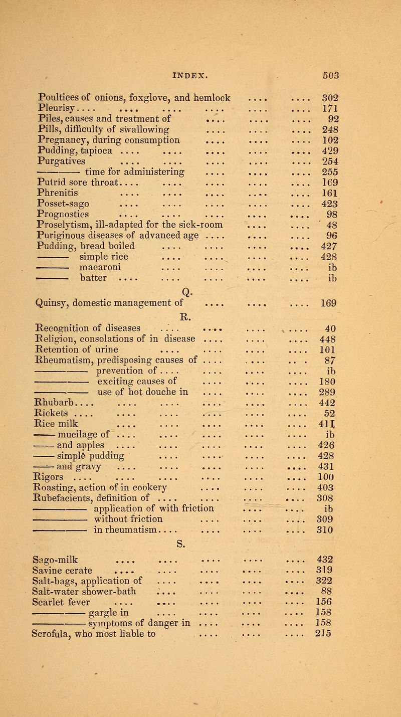 Poultices of onions, foxglove, and hemlock 302 Pleurisy.... .... .... .... .... 171 Piles, causes and treatment of .... .... .... 92 Pills, difficulty of swallowing .... .... .... 248 Pregnancy, during consumption .... .... .... 102 Pudding, tapioca .... .... .... .... 429 Purgatives .... .... .... .... 254 time for administering .... .... .... 255 Putrid sore throat.... .... .... 169 Phrenitis 161 Posset-sago .... .... 423 Prognostics .... .... .... .... .... 98 Proselytism, ill-adapted for the sick-room \... .... '48 Puriginous diseases of advanced age .... .... .... 96 Pudding, bread boiled .... .... .... .... 427 simple rice .... .... -... . .... 428 macaroni .... .... .... .... ib ■ batter .... .... .... .... .... ib Q. Quinsy, domestic management of .... .... .... 169 R. Recognition of diseases .... .... .... ...... 40 Religion, consolations of in disease .... .... .... 448 Retention of urine .... .... .... .... 101 Rheumatism, predisposing causes of .... .... ... 87 prevention of... . .... .... .... ib exciting causes of .... .... .... 180 use of hot douche in .... .... .... 289 Rhubarb 442 Rickets 52 Rice milk 41J mucilage of .... .... .... .... ib and apples .... .... .... .... .... 426 simple pudding .... .... .... .... 428 —— and gravy .... .... .... .... .... 431 Rigors 100 Roasting, action of in cookery .... .... .... 403 .... 308 application of with friction .... ib without friction .... .... .... 309 in rheumatism.... .... .... .... 310 S. Sago-milk 432 Savine cerate .... .... .... •••• .... 319 Salt-bags, application of .... .... .... •. • • 322 Salt-water shower-bath .'... .... .... .... 88 Scarlet fever .... .... • • • • .... 156 gargle in .... .... .... .... 158 symptoms of danger in .... .... 158 Scrofula, who most liable to .... .... .... 215