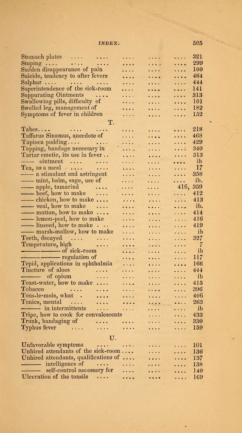 Stomach plates .... .... Stuping .... . •.. Sudden disappearance of pain Suicide, tendency to after fevers Sulphur .... .... Superintendence of the sick-room Suppurating Ointments .... Swallowing pills, difficulty of Swelled leg, management of Symptoms of fever in children T. Tabes _ Taffurus Sinamus, anecdote of Tapioca pudding.... .... Tapping, bandage necessary in Tartar emetic, its use in fever .. ointment .... .... Tea, as a meal .... .... a stimulant and astringent mint, balm, sage, use of apple, tamarind .... —— beef, how to make .... chicken, how to make .... veal, how to make .... mutton, how to make .... lemon-peel, how to make r- linseed, how to make . .. marsh-mallow, how to make Teeth, decayed .... .... Temperature, high .... of sick-room regulation of Tepid, applications in ophthalmia Tincture of aloes .... of opium .... Toast-water, how to make .... Tobacco .... .... Tous-le-mois, what . .... Tonics, mental .... .... in intermittents .... Tripe, how to cook for convalescents Trunk, bandaging of .... Typhus fever .... .... U. Unfavorable symptoms .... Unhired attendants of the sick-room Unhired attendants, qualifications of intelligence of .... self-control necessary for Ulceration of the tonsils .... 321 299 100 464 444 141 313 101 182 152 218 468 429 340 313 ib 17 358 ib. 416, 359 412 413 ib. 414 416 419 ib 327 7 ib 117 166 444 ib 415 396 406 263 ib 433 330 159 101 136 137 138 140 169