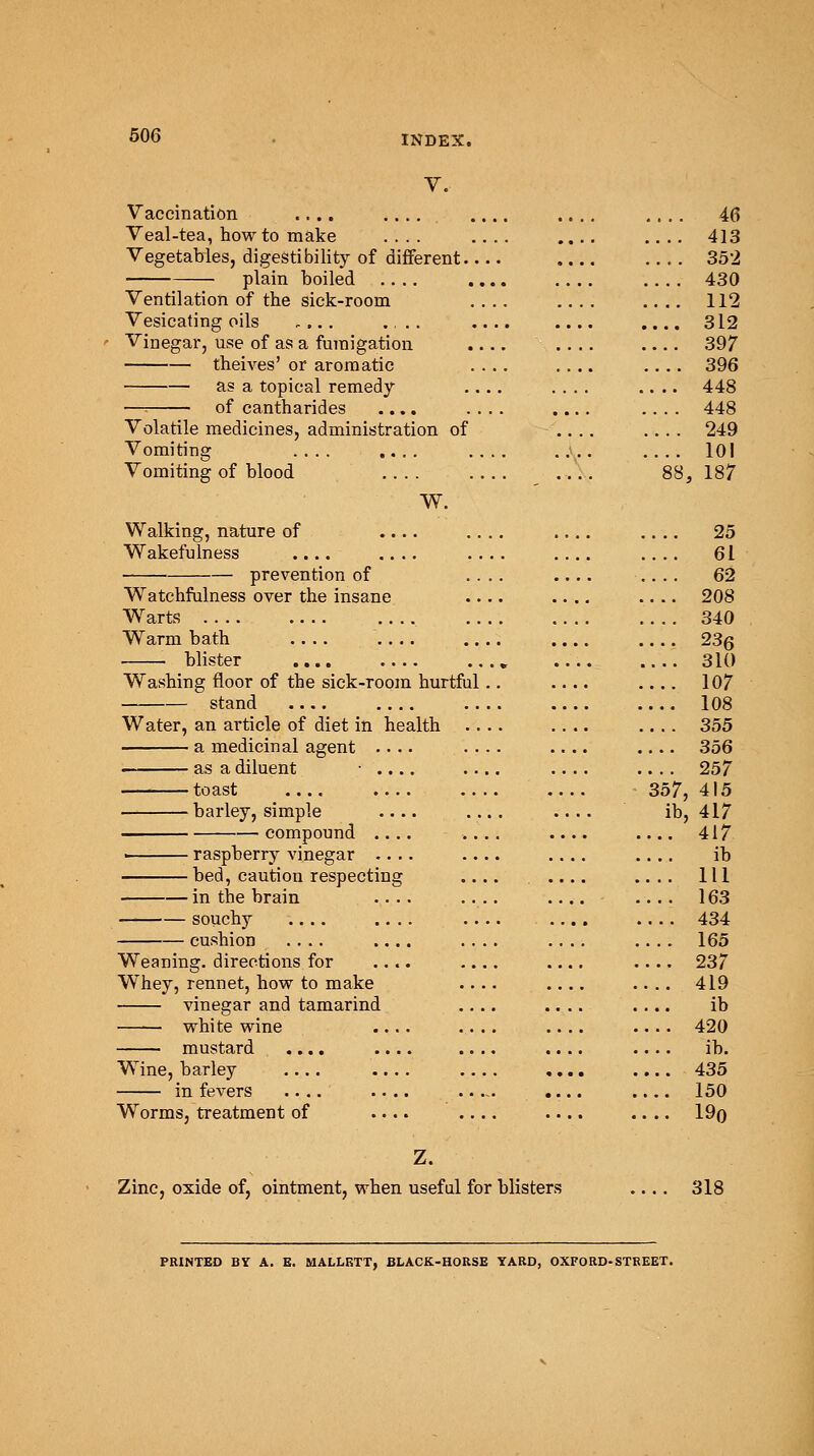 V. Vaccination .... .... .... .... .... 46 Veal-tea, how to make .... .... .... .... 413 Vegetables, digestibility of different 352 plain boiled .... .... .... .... 430 Ventilation of the sick-room .... .... .... 112 Vesicating oils .... .... .... .... .... 312 Vinegar, use of as a fumigation .... .... .... 397 theives' or aromatic .... .... .... 396 as a topical remedy .... .... .... 448 —: of cantharides .... .... .... .... 448 Volatile medicines, administration of .... .... 249 Vomiting .... .... .... .... .... 101 Vomiting of blood 88, 187 W. Walking, nature of .... .... .... .... 25 Wakefulness .... .... .... .... 61 prevention of .... .... .... 62 Watchfulness over the insane .... .... .... 208 Wrarts 340 Warm bath 236 blister „ 310 Washing floor of the sick-room hurtful.. .... 107 — stand 108 Water, an article of diet in health .... .... .... 355 a medicinal agent .... .... .... .... 356 as a diluent • .... .... .... .... 257 toast 357,415 barley, simple .... ib, 417 compound .... .... .... .... 417 ■ raspberry vinegar .... .... .... ib bed, caution respecting .... .... .... Ill in the brain .... .... .... .... 163 souchy .... .... .... .... 434 cushion .... .... .... .... .... 165 Weaning, directions for .... 237 Whey, rennet, how to make .... .... .... 419 vinegar and tamarind .... .... .... ib white wine .... .... .... .... 420 mustard .... .... .... .... ib. Wine, barley .... .... .... «... .... 435 in fevers .... .... .... .... 150 Worms, treatment of .... .... .... .... 19o Z. Zinc, oxide of, ointment, when useful for blisters .... 318 PRINTED BY A. E. MALLKTT, BLACK-HORSE YARD, OXFORD-STREET.
