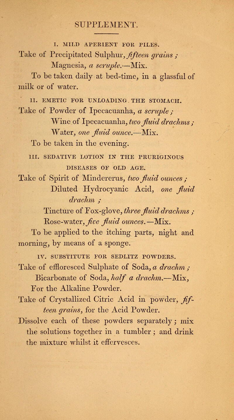SUPPLEMENT. I. MILD APERIENT FOR PILES. Take of Precipitated Sulphur, fifteen grains ; Magnesia, a scruple.—Mix. To be taken daily at bed-time, in a glassful of milk or of water. II. EMETIC FOR UNLOADING. THE STOMACH. Take of Powder of Ipecacuanha, a scruple ; Wine of Ipecacuanha, two fluid drachms; Water, one fluid ounce.—Mix. To be taken in the evening. III. SEDATIVE LOTION IN THE PRURIGINOUS DISEASES OF OLD AGE. Take of Spirit of Mindererus, two fluid ounces ; Diluted Hydrocyanic Acid, one fluid drachm ; Tincture of Eox-glove, three fluid drachms ; Hose-water, five fluid ounces.—Mix. To be applied to the itching parts, night and morning, by means of a sponge. IV. SUBSTITUTE FOR SEDLITZ POWDERS. Take of effloresced Sulphate of Soda, a drachm ; Bicarbonate of Soda, half a drachm.—Mix, Eor the Alkaline Powder. Take of Crystallized Citric Acid in powder, fif- teen grains, for the Acid Powder. Dissolve each of these powders separately; mix the solutions together in a tumbler; and drink the mixture whilst it effervesces.