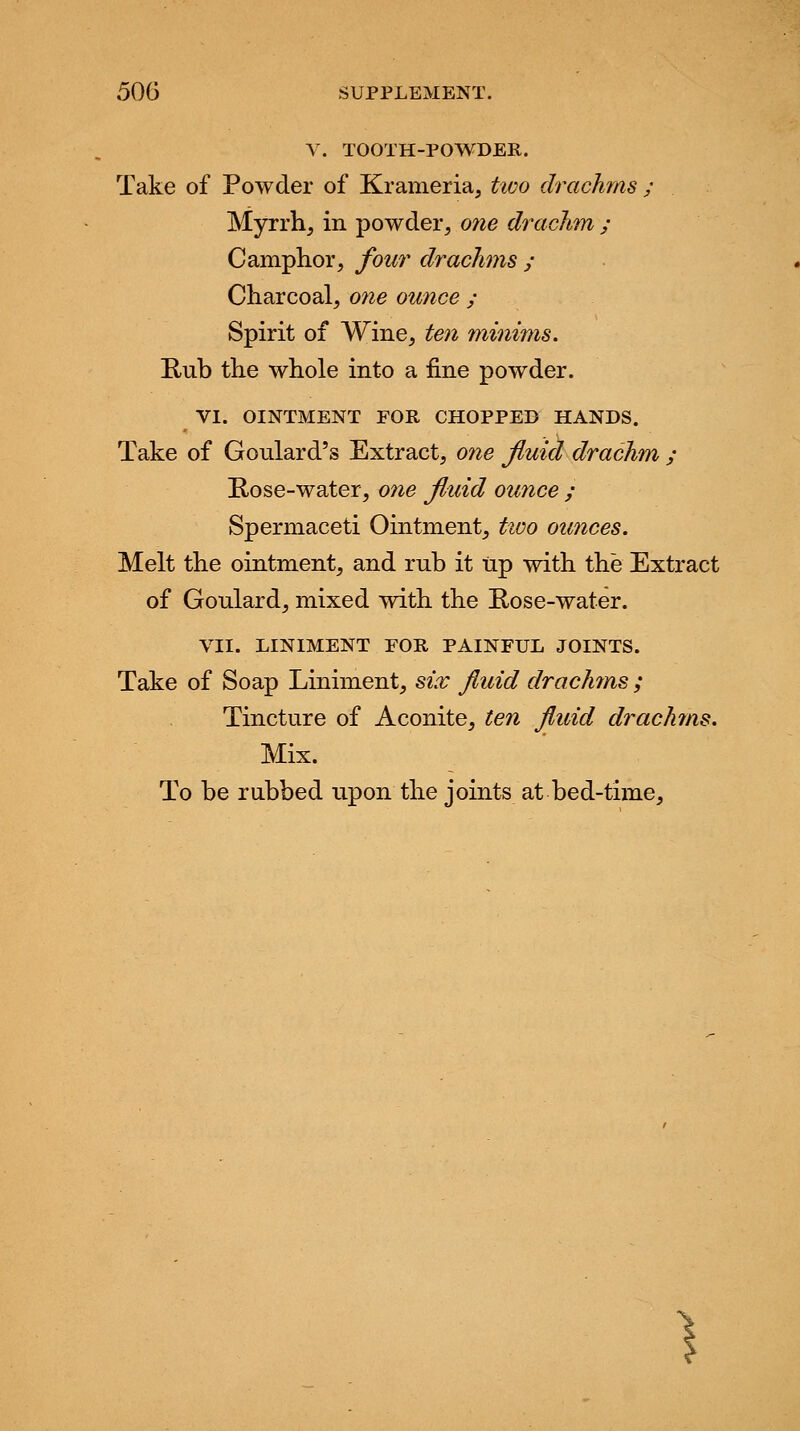 506 SUPPLEMENT. V. TOOTH-POWDER. Take of Powder of Krameria, two drachms ; Myrrh, in powder, one drachm ; Camphor, four drachms ; Charcoal, one ounce ; Spirit of Wine, ten minims. Rub the whole into a fine powder. VI. OINTMENT FOR CHOPPED HANDS. Take of Goulard's Extract, one fluid drachm ; Rose-water, one fluid ounce ; Spermaceti Ointment, two ounces. Melt the ointment, and rub it Up with the Extract of Goulard, mixed with the Rose-water. VII. LINIMENT FOR PAINFUL JOINTS. Take of Soap Liniment, six fluid drachms ; Tincture of Aconite, ten fluid drachms. Mix. To be rubbed upon the joints at bed-time, )