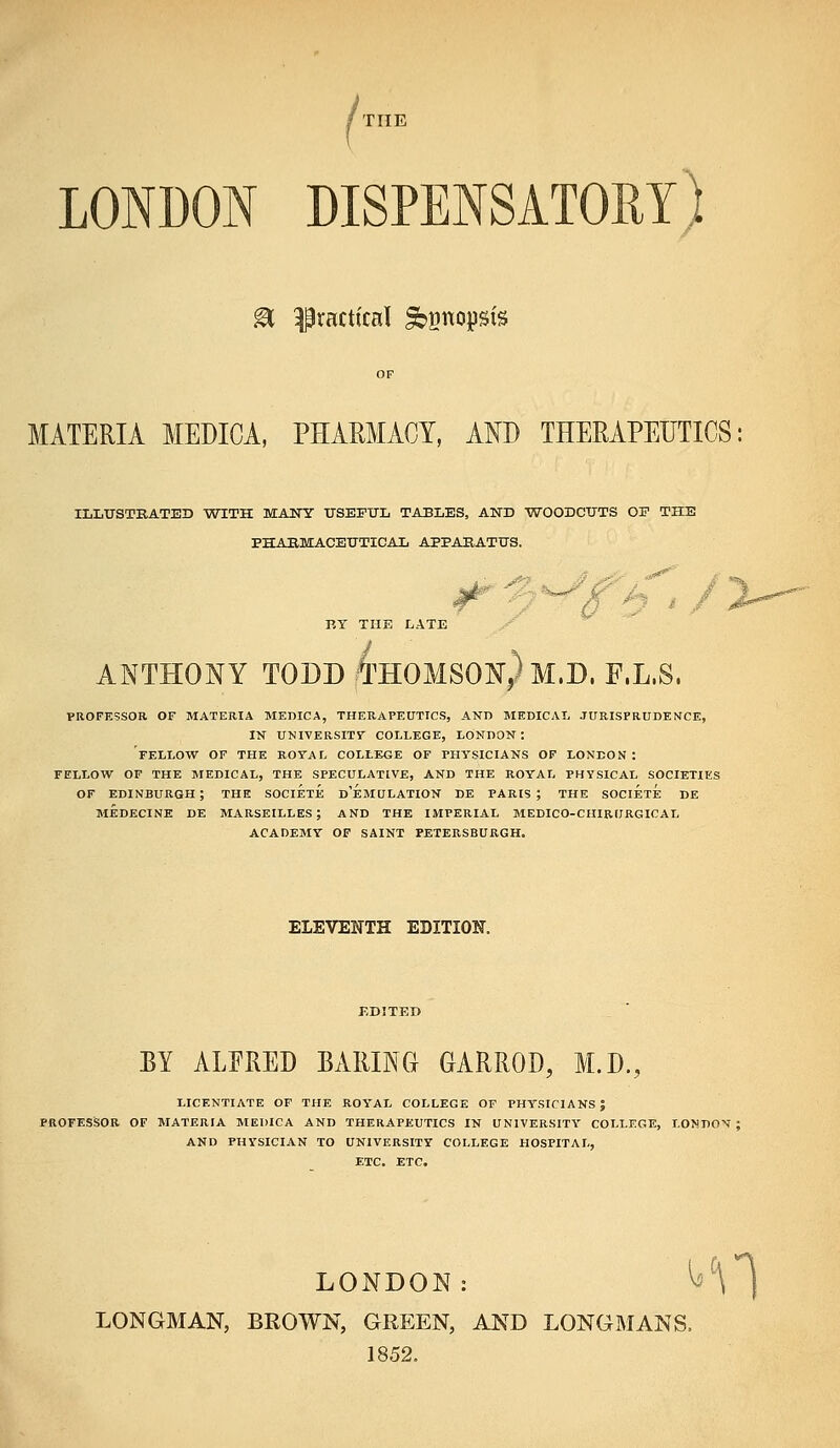 LONDON DISPENSATORY) ^ practical ^gnopsis MATERIA MEDICA, PHARMACY, AND THERAPEUTICS ILLtrSTBATED WITH MANY USEFUL TABLES, AND WOODCUTS OP THE PHABMACEUTICAL APPABATUS. RY TUB LATE ANTHONY TODDteOMSONrPM.D. F.L.S. PROFESSOR OF MATERIA MEBICA, THERAPEUTICS, AND MEDICAL JURISPRUDENCE, IN UNIVERSITT COLLEGE, LONDON; FELLOW OF THE ROTAL COLLEGE OF PHYSICIANS OF LONDON : FELLOW OF THE MEDICAL, THE SPECULATIVE, AND THE ROYAL PHYSICAL SOCIETIES OF EDINBURGH ; THE SOCIETE d'eMULATION DE PARIS ; THE SOCIETE DE MEDECINE DE MARSEILLES; AND THE IMPERIAL MEDICO-CHIRURGICAL ACADEMY OF SAINT PETERSBURGH. ELEVENTH EDITION. BY ALPRED BARING GARROD, M.D., LICENTIATE OF THE ROYAL COLLEGE OF PHYSICIANS; PROFESSOR OF MATERIA MEDICA AND THERAPEUTICS IN UNIVERSITY COLLEGE, LONDON: AND PHi'SICIAN TO UNIVERSITY COLLEGE HOSPITAL, ETC. ETC, LONDON: ^^\ ) LONGMAN, BROWN, GREEN, AND LONGMANS. 1852.