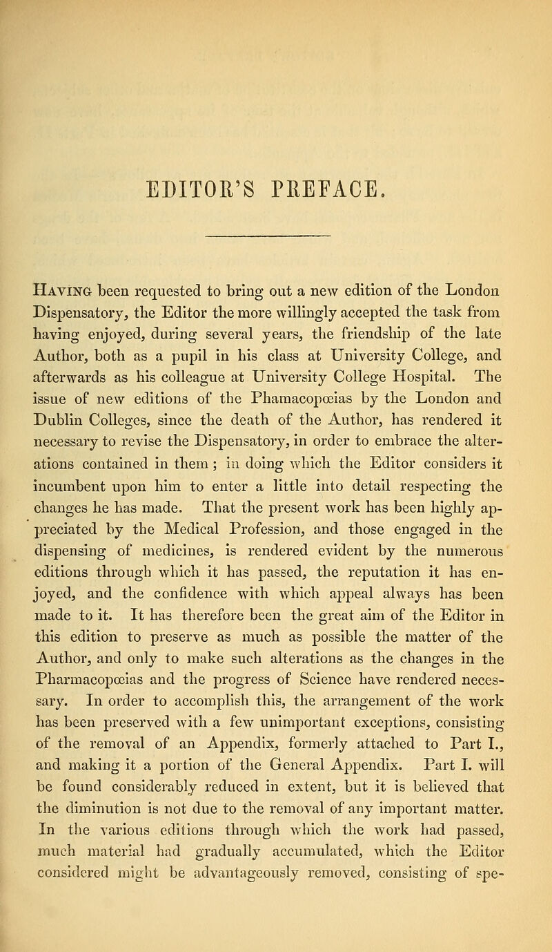 EDITOR'S PREFACE. Having been requested to bring out a new edition of the London Dispensatory^ the Editor the more willingly accepted the task from having enjoyed, during several years, the friendship of the late Author, both as a pupil in his class at University College, and afterwards as his colleague at University College Hospital. The issue of new editions of the Pharaacopoeias by the London and Dublin Colleges, since the death of the Author, has rendered it necessary to revise the Dispensatory, in order to embrace the alter- ations contained in them; in doing which the Editor considers it incumbent upon him to enter a little into detail respecting the changes he has made. That the present work has been highly ap- preciated by the Medical Profession, and those engaged in the dispensing of medicines, is rendered evident by the numerous editions through which it has passed, the reputation it has en- joyed, and the confidence with which appeal always has been made to it. It has therefore been the great aim of the Editor in this edition to preserve as much as possible the matter of the Author, and only to make such alterations as the changes in the Pharmacopoeias and the progress of Science have rendered neces- sary. In order to accomplish this, the arrangement of the work has been preserved with a few unimportant excejstions, consisting of the removal of an Ajopendix, formerly attached to Part I., and making it a portion of the General Appendix. Part I. will be found considerably reduced in extent, but it is believed that the diminution is not due to the removal of any important matter. In the various editions through which the work had passed, much material had gradually accumulated, which the Editor considered might be advantageously removed, consisting of spe-