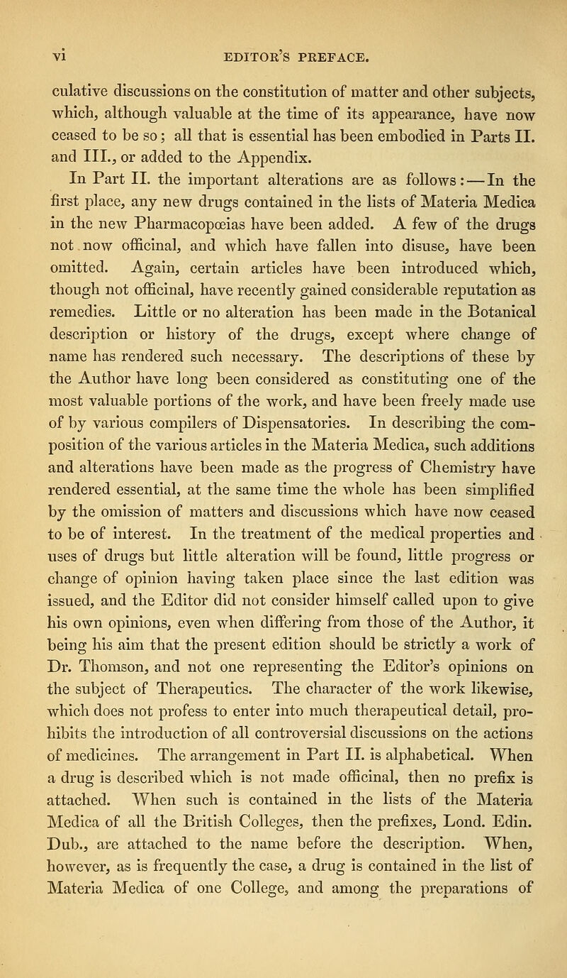 culative discussions on the constitution of matter and other subjects, which, although valuable at the time of its appearance, have now ceased to be so; all that is essential has been embodied in Parts II. and TIL, or added to the Appendix. In Part 11. the important alterations are as follows: — In the first place, any new drugs contained in the lists of Materia Medica in the new Pharmacopoeias have been added. A few of the drugs not now officinal, and which have fallen into disuse, have been omitted. Again, certain articles have been introduced which, though not officinal, have recently gained considerable reputation as remedies. Little or no alteration has been made in the Botanical description or history of the drugs, except where change of name has rendered such necessary. The descriptions of these by the Author have long been considered as constituting one of the most valuable portions of the work, and have been freely made use of by various compilers of Dispensatories. In describing the com- position of the various articles in the Materia Medica, such additions and alterations have been made as the progress of Chemistry have rendered essential, at the same time the whole has been simplified by the omission of matters and discussions which have now ceased to be of interest. In the treatment of the medical properties and uses of drugs but little alteration will be found, little progress or change of opinion having taken place since the last edition was issued, and the Editor did not consider himself called upon to give his own opinions, even when differing from those of the Author, it being his aim that the present edition should be strictly a work of Dr. Thomson, and not one representing the Editor's opinions on the subject of Therapeutics. The character of the work likewise, which does not profess to enter into much therapeutical detail, pro- hibits the introduction of all controversial discussions on the actions of medicines. The arrangement in Part II. is alphabetical. When a drug is described which is not made officinal, then no prefix is attached. When such is contained in the lists of the Materia Medica of all the British Colleges, then the prefixes, Lond. Edin. Dub., are attached to the name before the description. When, however, as is frequently the case, a drug is contained in the list of Materia Medica of one College, and among the preparations of