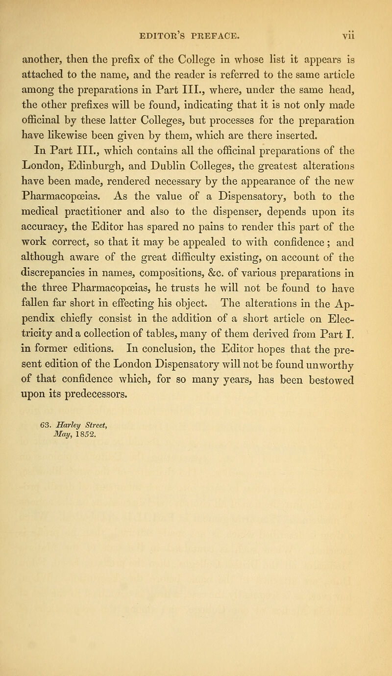 another, then the prefix of the College in whose list it appears is attached to the name, and the reader is referred to the same article among the preparations in Part III., where, under the same head, the other prefixes will be found, indicating that it is not only made officinal by these latter Colleges, but processes for the preparation have likewise been given by them, which are there inserted. In Part III., which contains all the officinal preparations of the London, Edinburgh, and Dublin Colleges, the greatest alterations have been made, rendered necessary by the appearance of the new Pharmacopoeias. As the value of a Dispensatory, both to the medical practitioner and also to the dispenser, depends upon its accuracy, the Editor has spared no pains to render this part of the work correct, so that it may be appealed to with confidence; and although aware of the great difficulty existing, on account of the discrepancies in names, compositions, &c. of various preparations in the three Pharmacopoeias, he trusts he will not be found to have fallen far short in effecting his object. The alterations in the Ap- pendix chiefly consist in the addition of a short article on Elec- tricity and a collection of tables, many of them derived from Part I. in former editions. In conclusion, the Editor hopes that the pre- sent edition of the London Dispensatory will not be found unworthy of that confidence which, for so many years, has been bestowed upon its predecessors. 63. Harley Street, May, 1852.