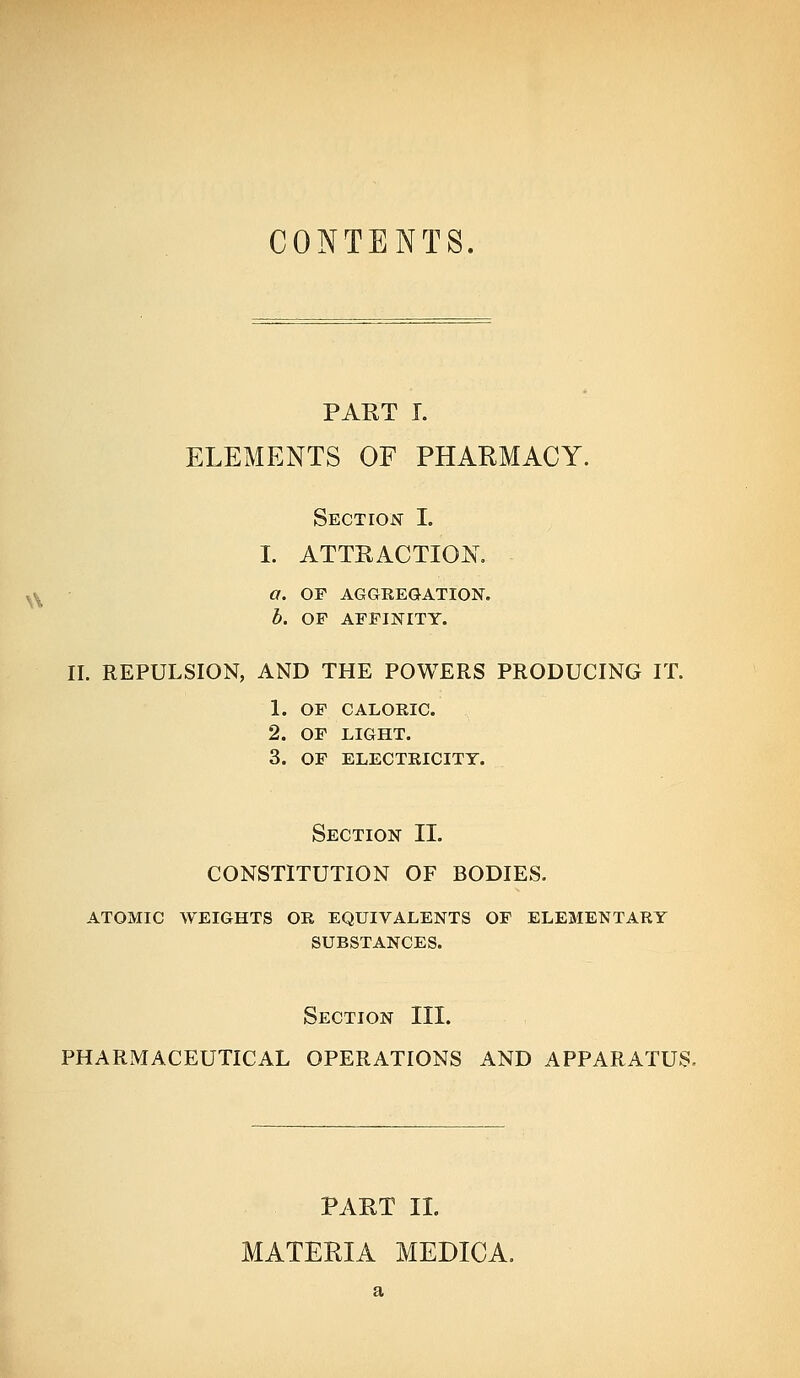 CONTENTS. \\ PART I. ELEMENTS OF PHARMACY. Section I. I. ATTRACTION. a. OP AGGEEGATION. b. OP AFFINITY. II. REPULSION, AND THE POWERS PRODUCING IT. 1. OF CALORIC. 2. OF LIGHT. 3. of electricity. Section II. CONSTITUTION OF BODIES. ATOMIC WEIGHTS OR EQUIVALENTS OF ELEMENTARY SUBSTANCES. Section III. PHARMACEUTICAL OPERATIONS AND APPARATUS. PART II. MATERIA MEDICA,