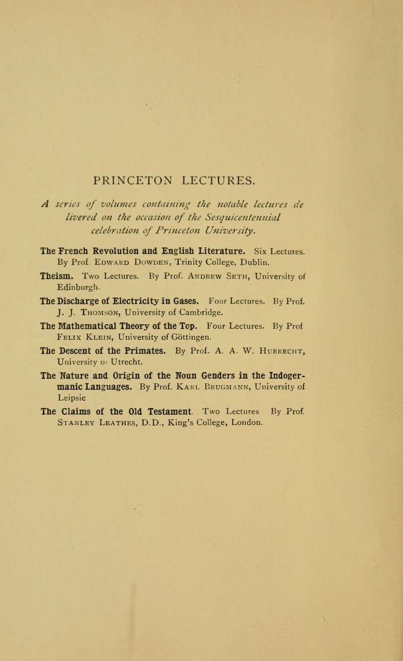 PRINCETON LECTURES. A series of volumes containing the notable lectures de livered on the occasion of the Sesquicentennial celebration of Princeton University. The French Revolution and English Literature. Six Lectures. By Prof Edward Dowden, Trinity College, Dublin. Theism. Two Lectures. By Prof. Andrew Seth, University of Edinburgh. The Discharge of Electricity in Gases. Four Lectures. By Prof. J. J. Thomson, University of Cambridge. The Mathematical Theory of the Top. Four Lectures. By Prof Felix Klein, University of GSttingen. The Descent of the Primates. By Prof. A. A. W. Hubrecht, University o: Utrecht. The Nature and Origin of the Noun Genders in the Dadoger- manic Languages. By Prof. Karl Brugmann, University of Leipsic The Claims Of the Old Testament. Two Lectures By Prof. Stanley Leathes, D.D., King's College, London.