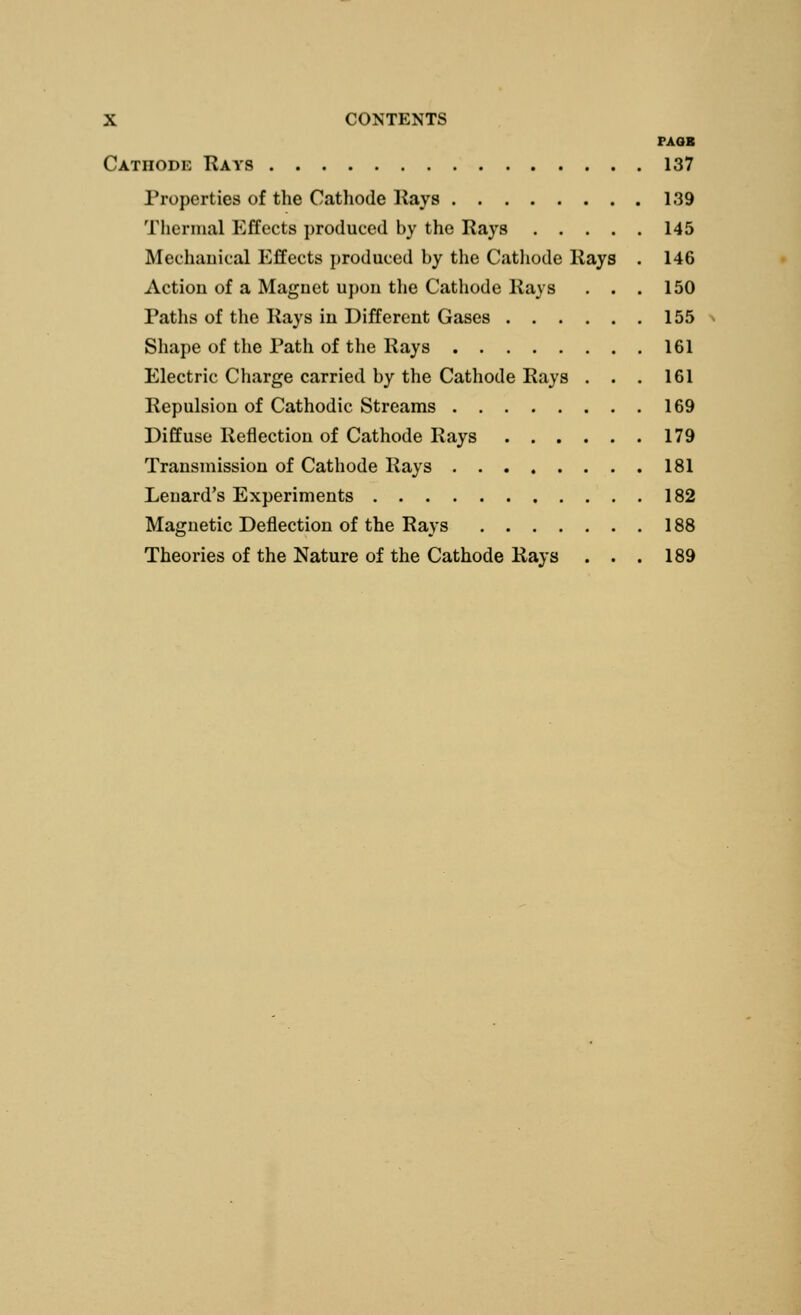 X CONTENTS FAOB Catiiodi: Rays 137 Properties of the Cathode Kays 139 Thermal Effects produced by the Rays 145 Mechanical Effects produced by the Cathode Kays . 146 Action of a Magnet upon the Cathode Kays . . . 150 Paths of the Kays in Different Gases 155 Shape of the Path of the Kays 161 Electric Charge carried by the Cathode Kays . . . 161 Kepulsion of Cathodic Streams 169 Diffuse Reflection of Cathode Kays 179 Transmission of Cathode Rays 181 Leuard's Experiments 182 Magnetic Deflection of the Rays 188 Theories of the Nature of the Cathode Rays . . . 189