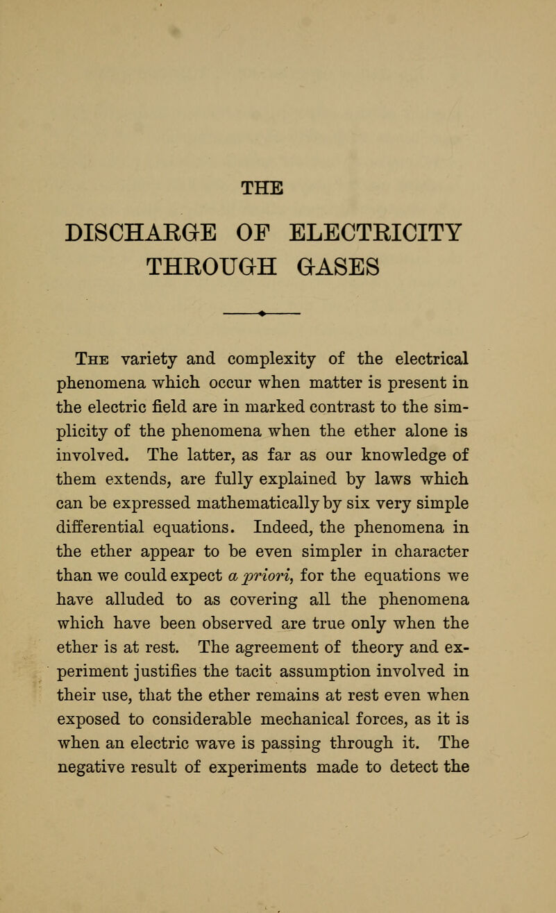 DISCHARGE OF ELECTRICITY THROUGH GASES The variety and complexity of the electrical phenomena which occur when matter is present in the electric field are in marked contrast to the sim- plicity of the phenomena when the ether alone is involved. The latter, as far as our knowledge of them extends, are fully explained by laws which can be expressed mathematically by six very simple differential equations. Indeed, the phenomena in the ether appear to be even simpler in character than we could expect a priori, for the equations we have alluded to as covering all the phenomena which have been observed are true only when the ether is at rest. The agreement of theory and ex- periment justifies the tacit assumption involved in their use, that the ether remains at rest even when exposed to considerable mechanical forces, as it is when an electric wave is passing through it. The negative result of experiments made to detect the