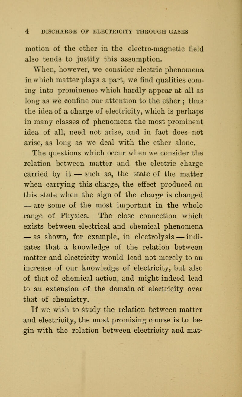 motion of the ether in the electro-magnetic field also tends to justify this assumption. When, however, we consider electric phenomena in which matter plays a part, we find qualities com- ing into prominence which hardly appear at all as long as we confine our attention to the ether ; thus the idea of a charge of electricity, which is perhaps in many classes of phenomena the most prominent idea of all, need not arise, and in fact does not arise, as long as we deal with the ether alone. The questions which occur when we consider the relation between matter and the electric charge carried by it — such as, the state of the matter when carrying this charge, the effect produced on this state when the sign of the charge is changed — are some of the most important in the whole range of Physics. The close connection which exists between electrical and chemical phenomena — as shown, for example, in electrolysis — indi- cates that a knowledge of the relation between matter and electricity would lead not merely to an increase of our knowledge of electricity, but also of that of chemical action, and might indeed lead to an extension of the domain of electricity over that of chemistry. If we wish to study the relation between matter and electricity, the most promising course is to be- gin with the relation between electricity and mat-