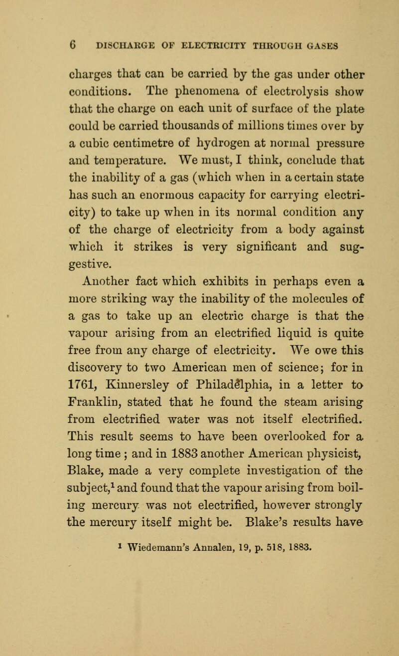 charges that can be carried by the gas under other conditions. The phenomena of electrolysis show that the charge on each unit of surface of the plate could be carried thousands of millions times over by a cubic centimetre of hydrogen at normal pressure and temperature. We must, I think, conclude that the inability of a gas (which when in a certain state has such an enormous capacity for carrying electri- city) to take up when in its normal condition any of the charge of electricity from a body against which it strikes is very significant and sug- gestive. Another fact which exhibits in perhaps even a more striking way the inability of the molecules of a gas to take up an electric charge is that the vapour arising from an electrified liquid is quite free from any charge of electricity. We owe this discovery to two American men of science; for in 1761, Kinnersley of Philadelphia, in a letter to Franklin, stated that he found the steam arising from electrified water was not itself electrified. This result seems to have been overlooked for a long time ; and in 1883 another American physicist, Blake, made a very complete investigation of the subject,1 and found that the vapour arising from boil- ing mercury was not electrified, however strongly the mercury itself might be. Blake's results have 1 Wiedemann's Annalen, 19, p. 518, 1883.