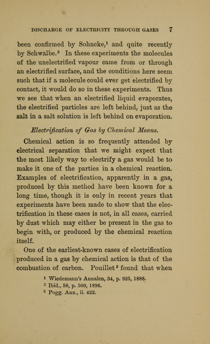 been confirmed by Sohncke,1 and quite recently by Schwalbe.2 In these experiments the molecules of the unelectrified vapour came from or through an electrified surface, and the conditions here seem such that if a molecule could ever get electrified by contact, it would do so in these experiments. Thus we see that when an electrified liquid evaporates, the electrified particles are left behind, just as the salt in a salt solution is left behind on evaporation. Electrification of Gas by Chemical Means. Chemical action is so frequently attended by electrical separation that we might expect that the most likely way to electrify a gas would be to make it one of the parties in a chemical reaction. Examples of electrification, apparently in a gas, produced by this method have been known for a long time, though it is only in recent years that experiments have been made to show that the elec- trification in these cases is not, in all cases, carried by dust which may either be present in the gas to begin with, or produced by the chemical reaction itself. One of the earliest-known cases of electrification produced in a gas by chemical action is that of the combustion of carbon. Pouillet3 found that when 1 Wiedemann's Annalen, 34, p. 925, 1888. 2 Ibid., 58, p. 500, 1896. 3 Pogg. Ann., ii. 422.