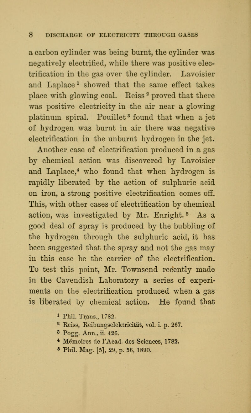 a carbon cylinder was being burnt, the cylinder was negatively electrified, while there was positive elec- trification in the gas over the cylinder. Lavoisier and Laplace1 showed that the same effect takes place with glowing coal. Reiss2 proved that there was positive electricity in the air near a glowing platinum spiral. Pouillet3 found that when a jet of hydrogen was burnt in air there was negative electrification in the unburnt hydrogen in the jet. Another case of electrification produced in a gas by chemical action was discovered by Lavoisier and Laplace,4 who found that when hydrogen is rapidly liberated by the action of sulphuric acid on iron, a strong positive electrification comes off. This, with other cases of electrification by chemical action, was investigated by Mr. Enright.5 As a good deal of spray is produced by the bubbling of the hydrogen through the sulphuric acid, it has been suggested that the spray and not the gas may in this case be the carrier of the electrification. To test this point, Mr. Townsend recently made in the Cavendish Laboratory a series of experi- ments on the electrification produced when a gas is liberated by chemical action. He found that 1 Phil. Trans., 1782. 2 Reiss, Reibungselektricitat, vol. i. p. 267. 3 Pogg. Ann., ii. 426. 4 Memoires de l'Acad. des Sciences, 1782. 5 Phil. Mag. [5], 29, p. 56, 1890.