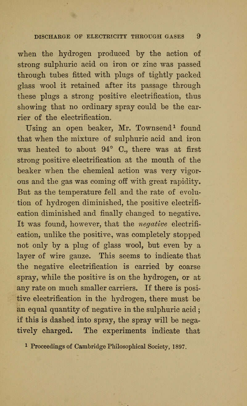 when the hydrogen produced by the action of strong sulphuric acid ou iron or zinc was passed through tubes fitted with plugs of tightly packed glass wool it retained after its passage through these plugs a strong positive electrification, thus showing that no ordinary spray could be the car- rier of the electrification. Using an open beaker, Mr. Townsend1 found that when the mixture of sulphuric acid and iron was heated to about 94° C, there was at first strong positive electrification at the mouth of the beaker when the chemical action was very vigor- ous and the gas was coming off with great rapidity. But as the temperature fell and the rate of evolu- tion of hydrogen diminished, the positive electrifi- cation diminished and finally changed to negative. It was found, however, that the negative electrifi- cation, unlike the positive, was completely stopped not only by a plug of glass wool, but even by a layer of wire gauze. This seems to indicate that the negative electrification is carried by coarse spray, while the positive is on the hydrogen, or at any rate on much smaller carriers. If there is posi- tive electrification in the hydrogen, there must be an equal quantity of negative in the sulphuric acid ; if this is dashed into spray, the spray will be nega- tively charged. The experiments indicate that 1 Proceedings of Cambridge Philosophical Society, 1897.