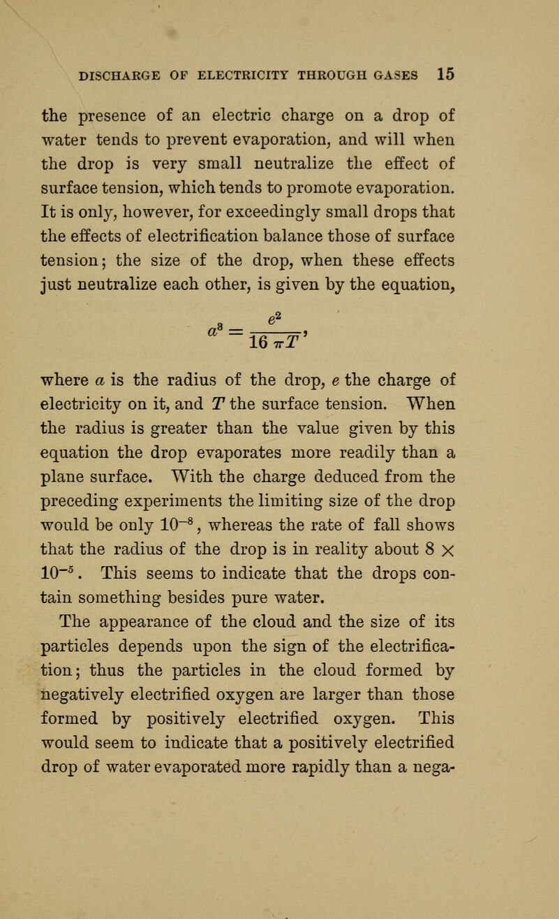 the presence of an electric charge on a drop of water tends to prevent evaporation, and will when the drop is very small neutralize the effect of surface tension, which tends to promote evaporation. It is only, however, for exceedingly small drops that the effects of electrification balance those of surface tension; the size of the drop, when these effects just neutralize each other, is given by the equation, where a is the radius of the drop, e the charge of electricity on it, and T the surface tension. When the radius is greater than the value given by this equation the drop evaporates more readily than a plane surface. With the charge deduced from the preceding experiments the limiting size of the drop would be only 10-8, whereas the rate of fall shows that the radius of the drop is in reality about 8 x 10~5. This seems to indicate that the drops con- tain something besides pure water. The appearance of the cloud and the size of its particles depends upon the sign of the electrifica- tion ; thus the particles in the cloud formed by negatively electrified oxygen are larger than those formed by positively electrified oxygen. This would seem to indicate that a positively electrified drop of water evaporated more rapidly than a nega-