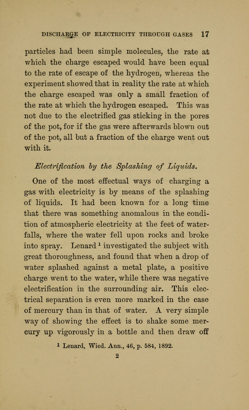 particles had been simple molecules, the rate at which the charge escaped would have been equal to the rate of escape of the hydrogen, whereas the experiment showed that in reality the rate at which the charge escaped was only a small fraction of the rate at which the hydrogen escaped. This was not due to the electrified gas sticking in the pores of the pot, for if the gas were afterwards blown out of the pot, all but a fraction of the charge went out with it. Electrification by the Splashing of Liquids. One of the most effectual ways of charging a gas with electricity is by means of the splashing of liquids. It had been known for a long time that there was something anomalous in the condi- tion of atmospheric electricity at the feet of water- falls, where the water fell upon rocks and broke into spray. Lenard * investigated the subject with great thoroughness, and found that when a drop of water splashed against a metal plate, a positive charge went to the water, while there was negative electrification in the surrounding air. This elec- trical separation is even more marked in the case of mercury than in that of water. A very simple way of showing the effect is to shake some mer- cury up vigorously in a bottle and then draw off l Lenard, Wied. Ann., 46, p. 584, 1892. 2