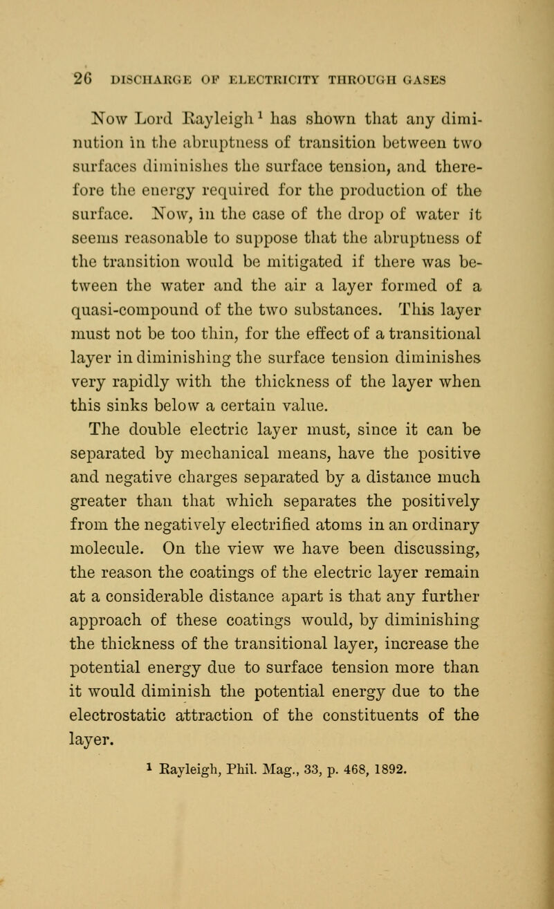 Now Lord Eayleigh 1 lias shown that any dimi- nution in the abruptness of transition between two surfaces diminishes the surface tension, and there- fore the energy required for the production of the surface. Now, in the case of the drop of water it seems reasonable to suppose that the abruptness of the transition would be mitigated if there was be- tween the water and the air a layer formed of a quasi-compound of the two substances. This layer must not be too thin, for the effect of a transitional layer in diminishing the surface tension diminishes very rapidly with the thickness of the layer when this sinks below a certain value. The double electric layer must, since it can be separated by mechanical means, have the positive and negative charges separated by a distance much greater than that which separates the positively from the negatively electrified atoms in an ordinary molecule. On the view we have been discussing, the reason the coatings of the electric layer remain at a considerable distance apart is that any further approach of these coatings would, by diminishing the thickness of the transitional layer, increase the potential energy due to surface tension more than it would diminish the potential energy due to the electrostatic attraction of the constituents of the layer.