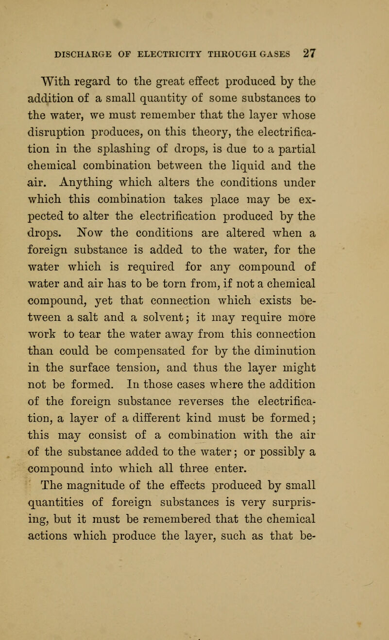 With regard to the great effect produced by the addition of a small quantity of some substances to the water, we must remember that the layer whose disruption produces, on this theory, the electrifica- tion in the splashing of drops, is due to a partial chemical combination between the liquid and the air. Anything which alters the conditions under which this combination takes place may be ex- pected to alter the electrification produced by the drops. Now the conditions are altered when a foreign substance is added to the water, for the water which is required for any compound of water and air has to be torn from, if not a chemical compound, yet that connection which exists be- tween a salt and a solvent; it may require more work to tear the water away from this connection than could be compensated for by the diminution in the surface tension, and thus the layer might not be formed. In those cases where the addition of the foreign substance reverses the electrifica- tion, a layer of a different kind must be formed; this may consist of a combination with the air of the substance added to the water; or possibly a compound into which all three enter. The magnitude of the effects produced by small quantities of foreign substances is very surpris- ing, but it must be remembered that the chemical actions which produce the layer, such as that be-