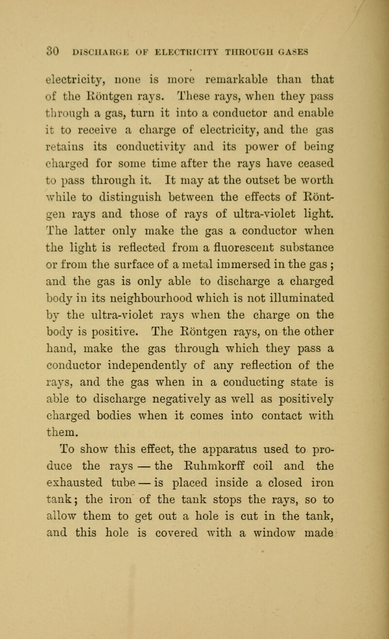 electricity, none is more remarkable than that of the Eontgen rays. These rays, when they pass through a gas, turn it into a conductor and enable it to receive a charge of electricity, and the gas retains its conductivity and its power of being charged for some time after the rays have ceased to pass through it. It may at the outset be worth while to distinguish between the effects of Eont- gen rays and those of rays of ultra-violet light. The latter only make the gas a conductor when the light is reflected from a fluorescent substance or from the surface of a metal immersed in the gas ; and the gas is only able to discharge a charged body in its neighbourhood which is not illuminated by the ultra-violet rays when the charge on the body is positive. The Eontgen rays, on the other hand, make the gas through which they pass a conductor independently of any reflection of the rays, and the gas when in a conducting state is able to discharge negatively as well as positively charged bodies when it comes into contact with them. To show this effect, the apparatus used to pro- duce the rays — the Euhmkorff coil and the exhausted tube — is placed inside a closed iron tank; the iron of the tank stops the rays, so to allow them to get out a hole is cut in the tank, and this hole is covered with a window made
