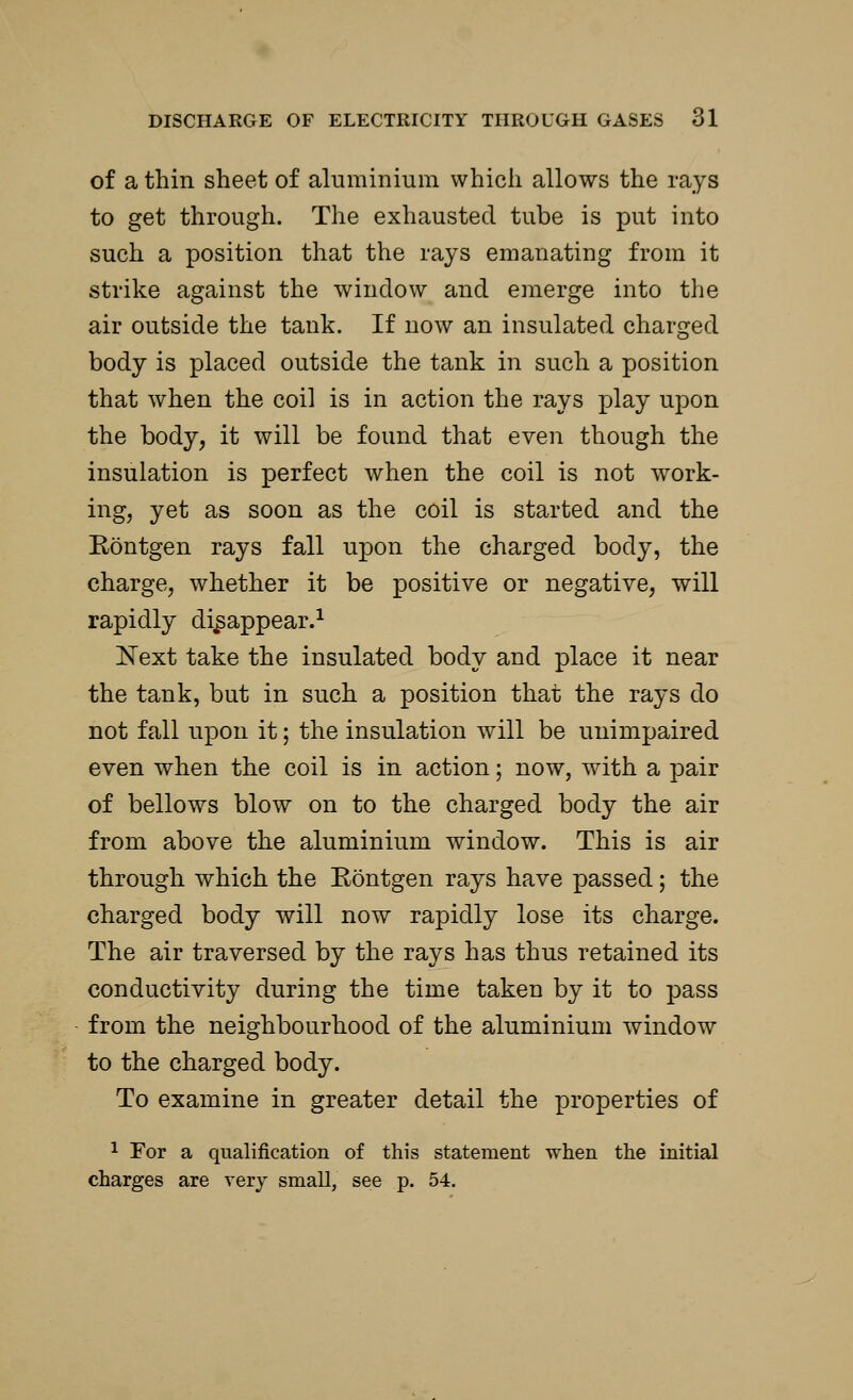of a thin sheet of aluminium which allows the rays to get through. The exhausted tube is put into such a position that the rays emanating from it strike against the window and emerge into the air outside the tank. If now an insulated charged body is placed outside the tank in such a position that when the coil is in action the rays play upon the body, it will be found that even though the insulation is perfect when the coil is not work- ing, yet as soon as the coil is started and the Eontgen rays fall upon the charged body, the charge, whether it be positive or negative, will rapidly disappear.1 Next take the insulated body and place it near the tank, but in such a position that the rays do not fall upon it; the insulation will be unimpaired even when the coil is in action; now, with a pair of bellows blow on to the charged body the air from above the aluminium window. This is air through which the Eontgen rays have passed; the charged body will now rapidly lose its charge. The air traversed by the rays has thus retained its conductivity during the time taken by it to pass from the neighbourhood of the aluminium window to the charged body. To examine in greater detail the properties of 1 For a qualification of this statement when the initial charges are very small, see p. 54.