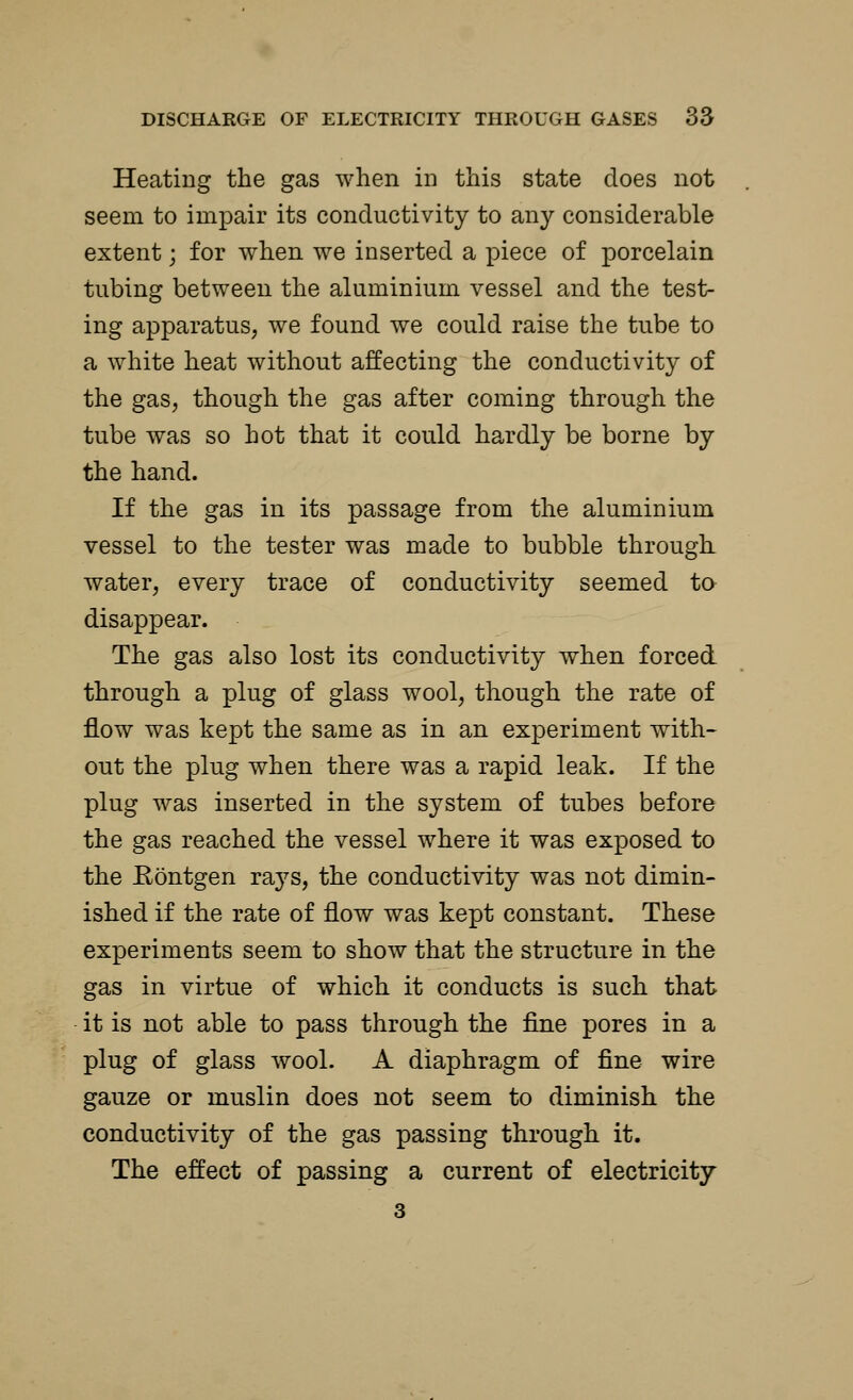 Heating the gas when in this state does not seem to impair its conductivity to any considerable extent; for when we inserted a piece of porcelain tubing between the aluminium vessel and the test- ing apparatus, we found we could raise the tube to a white heat without affecting the conductivity of the gas, though the gas after coming through the tube was so hot that it could hardly be borne by the hand. If the gas in its passage from the aluminium vessel to the tester was made to bubble through water, every trace of conductivity seemed to disappear. The gas also lost its conductivity when forced through a plug of glass wool, though the rate of flow was kept the same as in an experiment with- out the plug when there was a rapid leak. If the plug was inserted in the system of tubes before the gas reached the vessel where it was exposed to the Kontgen rays, the conductivity was not dimin- ished if the rate of flow was kept constant. These experiments seem to show that the structure in the gas in virtue of which it conducts is such that it is not able to pass through the fine pores in a plug of glass wool. A diaphragm of fine wire gauze or muslin does not seem to diminish the conductivity of the gas passing through it. The effect of passing a current of electricity