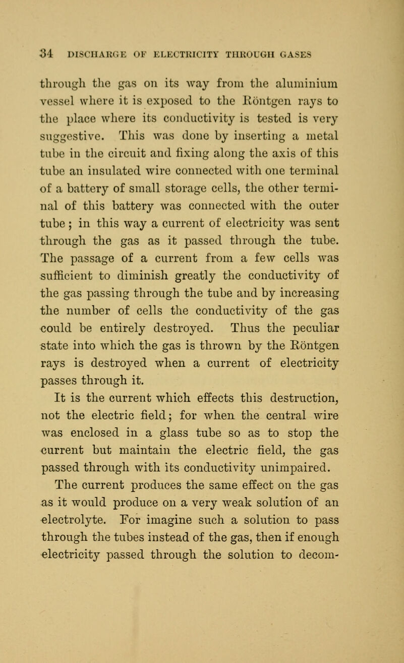 through the gas on its way from the aluminium vessel where it is exposed to the Rontgen rays to the place where its conductivity is tested is very suggestive. This was done by inserting a metal tube in the circuit and fixing along the axis of this tube an insulated wire connected with one terminal of a battery of small storage cells, the other termi- nal of this battery was connected with the outer tube ; in this way a current of electricity was sent through the gas as it passed through the tube. The passage of a current from a few cells was sufficient to diminish greatly the conductivity of the gas passing through the tube and by increasing the number of cells the conductivity of the gas could be entirely destroyed. Thus the peculiar state into which the gas is thrown by the Eontgen rays is destroyed when a current of electricity passes through it. It is the current which effects this destruction, not the electric field; for when the central wire was enclosed in a glass tube so as to stop the current but maintain the electric field, the gas passed through with its conductivity unimpaired. The current produces the same effect on the gas as it would produce on a very weak solution of an electrolyte. For imagine such a solution to pass through the tubes instead of the gas, then if enough electricity passed through the solution to decom-